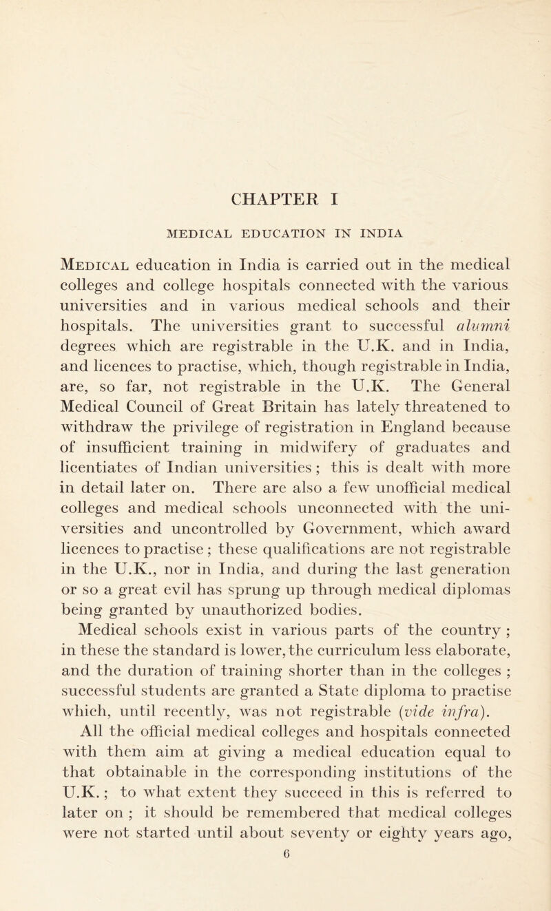 CHAPTER I MEDICAL EDUCATION IN INDIA Medical education in India is carried out in the medical colleges and college hospitals connected with the various universities and in various medical schools and their hospitals. The universities grant to successful alumni degrees which are registrable in the U.K. and in India, and licences to practise, which, though registrable in India, are, so far, not registrable in the U.K. The General Medical Council of Great Britain has lately threatened to withdraw the privilege of registration in England because of insufficient training in midwifery of graduates and licentiates of Indian universities ; this is dealt with more in detail later on. There are also a few unofficial medical colleges and medical schools unconnected with the uni- versities and uncontrolled by Government, which award licences to practise ; these qualifications are not registrable in the U.K., nor in India, and during the last generation or so a great evil has sprung up through medical diplomas being granted by unauthorized bodies. Medical schools exist in various parts of the country ; in these the standard is lower, the curriculum less elaborate, and the duration of training shorter than in the colleges ; successful students are granted a State diploma to practise which, until recently, was not registrable (vide infra). All the official medical colleges and hospitals connected with them aim at giving a medical education equal to that obtainable in the corresponding institutions of the U.K.; to what extent they succeed in this is referred to later on ; it should be remembered that medical colleges were not started until about seventy or eighty years ago,