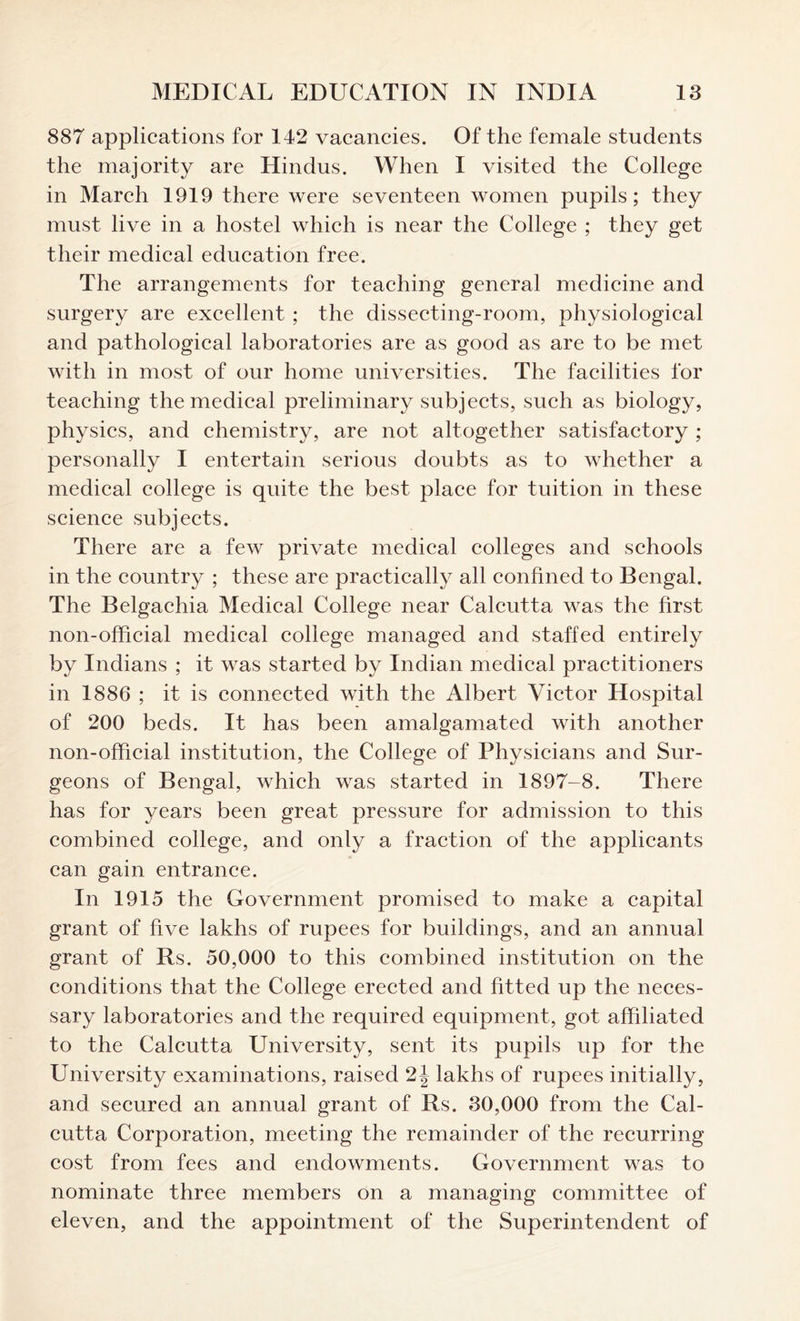 887 applications for 142 vacancies. Of the female students the majority are Hindus. When I visited the College in March 1919 there were seventeen women pupils; they must live in a hostel which is near the College ; they get their medical education free. The arrangements for teaching general medicine and surgery are excellent ; the dissecting-room, physiological and pathological laboratories are as good as are to be met with in most of our home universities. The facilities for teaching the medical preliminary subjects, such as biology, physics, and chemistry, are not altogether satisfactory ; personally I entertain serious doubts as to whether a medical college is quite the best place for tuition in these science subjects. There are a few private medical colleges and schools in the country ; these are practically all confined to Bengal. The Belgachia Medical College near Calcutta was the first non-official medical college managed and staffed entirely by Indians ; it was started by Indian medical practitioners in 1886 ; it is connected with the Albert Victor Hospital of 200 beds. It has been amalgamated with another non-official institution, the College of Physicians and Sur- geons of Bengal, which was started in 1897-8. There has for years been great pressure for admission to this combined college, and only a fraction of the applicants can gain entrance. In 1915 the Government promised to make a capital grant of five lakhs of rupees for buildings, and an annual grant of Rs. 50,000 to this combined institution on the conditions that the College erected and fitted up the neces- sary laboratories and the required equipment, got affiliated to the Calcutta University, sent its pupils up for the University examinations, raised 2J lakhs of rupees initially, and secured an annual grant of Rs. 30,000 from the Cal- cutta Corporation, meeting the remainder of the recurring cost from fees and endowments. Government was to nominate three members on a managing committee of eleven, and the appointment of the Superintendent of