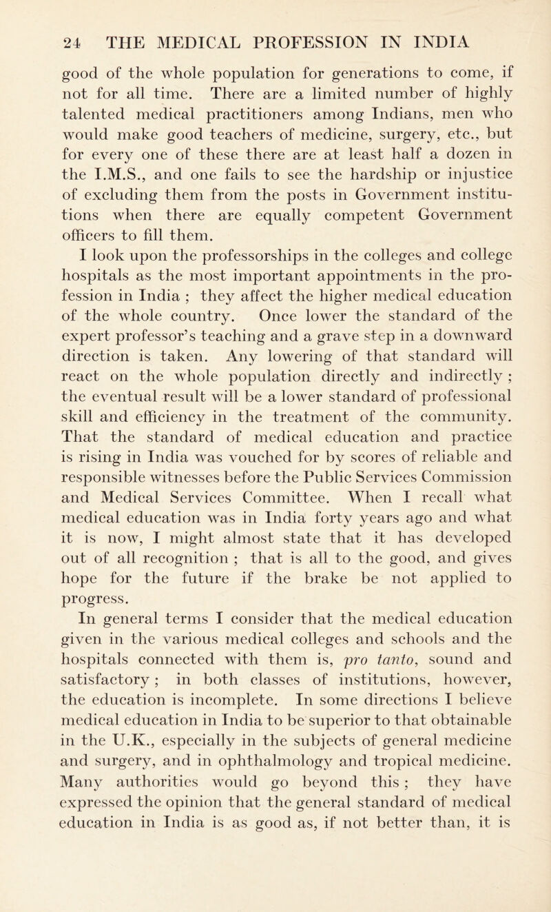 good of the whole population for generations to come, if not for all time. There are a limited number of highly talented medical practitioners among Indians, men who would make good teachers of medicine, surgery, etc., but for every one of these there are at least half a dozen in the I.M.S., and one fails to see the hardship or injustice of excluding them from the posts in Government institu- tions when there are equally competent Government officers to fill them. I look upon the professorships in the colleges and college hospitals as the most important appointments in the pro- fession in India ; they affect the higher medical education of the whole country. Once lower the standard of the expert professor’s teaching and a grave step in a downward direction is taken. Any lowering of that standard will react on the whole population directly and indirectly ; the eventual result will be a lower standard of professional skill and efficiency in the treatment of the community. That the standard of medical education and practice is rising in India was vouched for by scores of reliable and responsible witnesses before the Public Services Commission and Medical Services Committee. When I recall what medical education was in India forty years ago and what it is now, I might almost state that it has developed out of all recognition ; that is ail to the good, and gives hope for the future if the brake be not applied to progress. In general terms I consider that the medical education given in the various medical colleges and schools and the hospitals connected with them is, pro tanto, sound and satisfactory; in both classes of institutions, however, the education is incomplete. In some directions I believe medical education in India to be superior to that obtainable in the U.K., especially in the subjects of general medicine and surgery, and in ophthalmology and tropical medicine. Many authorities would go beyond this ; they have expressed the opinion that the general standard of medical education in India is as good as, if not better than, it is