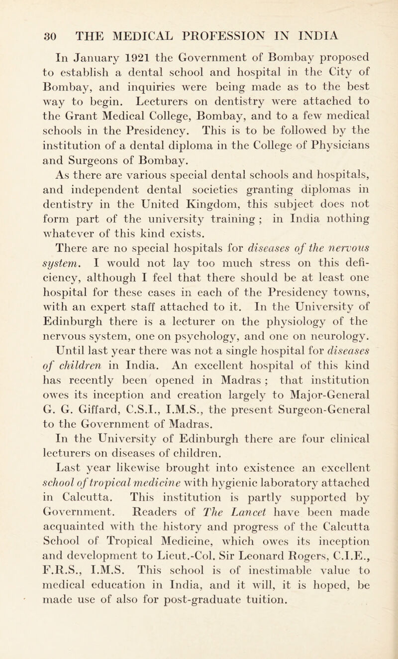 In January 1921 the Government of Bombay proposed to establish a dental school and hospital in the City of Bombay, and inquiries were being made as to the best way to begin. Lecturers on dentistry were attached to the Grant Medical College, Bombay, and to a few medical schools in the Presidency. This is to be followed by the institution of a dental diploma in the College of Physicians and Surgeons of Bombay. As there are various special dental schools and hospitals, and independent dental societies granting diplomas in dentistry in the United Kingdom, this subject does not form part of the university training ; in India nothing whatever of this kind exists. There are no special hospitals for diseases of the nervous system. I would not lay too much stress on this defi- ciency, although I feel that there should be at least one hospital for these cases in each of the Presidency towns, with an expert staff attached to it. In the University of Edinburgh there is a lecturer on the physiology of the nervous system, one on psychology, and one on neurology. Until last year there was not a single hospital for diseases of children in India. An excellent hospital of this kind has recently been opened in Madras ; that institution owes its inception and creation largely to Major-General G. G. Giffard, C.S.I., I.M.S., the present Surgeon-General to the Government of Madras. In the University of Edinburgh there are four clinical lecturers on diseases of children. Last year likewise brought into existence an excellent school of tropical medicine with hygienic laboratory attached in Calcutta. This institution is partly supported by Government. Readers of The Lancet have been made acquainted with the history and progress of the Calcutta School of Tropical Medicine, which owes its inception and development to Lieut.-Col. Sir Leonard Rogers, C.I.E., F.R.S., I.M.S. This school is of inestimable value to medical education in India, and it will, it is hoped, be made use of also for post-graduate tuition.