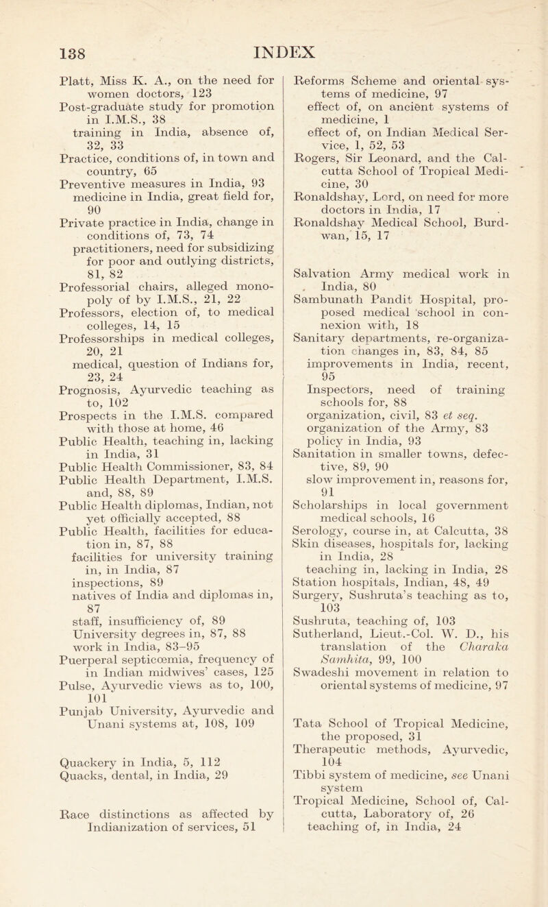 Platt, Miss K. A., on the need for women doctors, 123 Post-graduate study for promotion in I.M.S., 38 training in India, absence of, 32, 33 Practice, conditions of, in town and country, 65 Preventive measures in India, 93 medicine in India, great field for, 90 Private practice in India, change in conditions of, 73, 74 practitioners, need for subsidizing for poor and outlying districts, 81, 82 Professorial chairs, alleged mono- poly of by I.M.S., 21, 22 Professors, election of, to medical colleges, 14, 15 Professorships in medical colleges, 20, 21 medical, question of Indians for, 23, 24 Prognosis, Ayurvedic teaching as to, 102 Prospects in the I.M.S. compared with those at home, 46 Public Health, teaching in, lacking in India, 31 Public Health Commissioner, 83, 84 Public Health Department, I.M.S. and, 88, 89 Public Health diplomas, Indian, not yet officially accepted, 88 Public Health, facilities for educa- tion in, 87, 88 facilities for university training in, in India, 87 inspections, 89 natives of India and diplomas in, 87 staff, insufficiency of, 89 University degrees in, 87, 88 work in India, 83-95 Puerperal septicoemia, frequency of in Indian midwives’ cases, 125 Pulse, Ayurvedic views as to, 100, 101 1 Punjab University, Ayurvedic and Unani systems at, 108, 109 Quackery in India, 5, 112 Quacks, dental, in India, 29 Race distinctions as affected by Indianization of services, 51 Reforms Scheme and oriental sys- tems of medicine, 97 effect of, on ancient systems of medicine, 1 effect of, on Indian Medical Ser- vice, 1, 52, 53 Rogers, Sir Leonard, and the Cal- cutta School of Tropical Medi- cine, 30 Ronaldshay, Lord, on need for more doctors in India, 17 Ronaldshay Medical School, Burd- wan, 15, 17 Salvation Army medical work in India, 80 Sambunath Pandit Hospital, pro- posed medical school in con- nexion with, 18 Sanitary departments, re-organiza- tion changes in, 83, 84, 85 improvements in India, recent, 95 Inspectors, need of training schools for, 88 organization, civil, 83 et seq. organization of the Army, 83 policy in India, 93 Sanitation in smaller towns, defec- tive, 89, 90 slow improvement in, reasons for, 91 Scholarships in local government medical schools, 16 Serology, course in, at Calcutta, 38 Skin diseases, hospitals for, lacking in India, 28 teaching in, lacking in India, 28 Station hospitals, Indian, 48, 49 Surgery, Sushruta’s teaching as to, 103 Sushruta, teaching of, 103 Sutherland, Lieut.-Col. W. D., his translation of the Charaka Samhita, 99, 100 Swadeshi movement in relation to oriental systems of medicine, 97 Tata School of Tropical Medicine, the proposed, 31 Therapeutic methods. Ayurvedic, 104 Tibbi system of medicine, see Unani system Tropical Medicine, School of, Cal- cutta, Laboratory of, 26 teaching of, in India, 24
