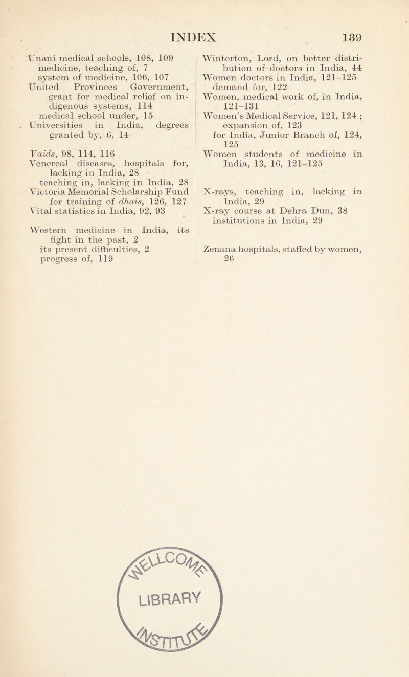 Unani medical schools, 108, 109 medicine, teaching of, 7 system of medicine, 106, 107 United Provinces Government, grant for medical relief on in- digenous systems, 114 medical school under, 15 Universities in India, degrees granted by, 6, 14 Vaids, 98, 114, 116 Venereal diseases, hospitals for, lacking in India, 28 teaching in, lacking in India, 28 Victoria Memorial Scholarship Fund for training of dhais, 126, 127 Vital statistics in India, 92, 93 Western medicine in India, its fight in the past, 2 its present difficulties, 2 progress of, 119 Winterton, Lord, on better distri- bution of doctors in India, 44 Women doctors in India, 121-125 demand for, 122 Women, medical work of, in India, 121-131 Women’s Medical Service, 121, 124 ; expansion of, 123 for India, Junior Branch of, 124, 125 Women students of medicine in India, 13, 16, 121-125 X-rays, teaching in, lacking in India, 29 X-ray course at Dehra Dun, 38 institutions in India, 29 Zenana hospitals, staffed by women, 26