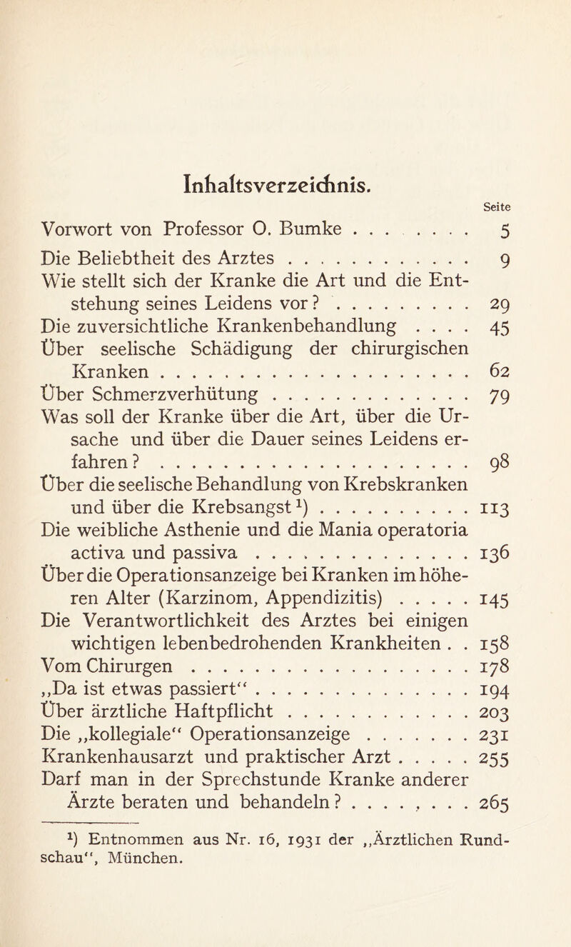 Inhaltsverzeichnis. Seite Vorwort von Professor O. Bumke ....... 5 Die Beliebtheit des Arztes 9 Wie stellt sich der Kranke die Art und die Ent- stehung seines Leidens vor? 29 Die zuversichtliche Krankenbehandlung .... 45 Über seelische Schädigung der chirurgischen Kranken 62 Über Schmerzverhütung 79 Was soll der Kranke über die Art, über die Ur- sache und über die Dauer seines Leidens er- fahren ? 98 Über die seelische Behandlung von Krebskranken und über die Krebsangst1) 113 Die weibliche Asthenie und die Mania operatoria activa und passiva 136 Über die Operationsanzeige bei Kranken im höhe- ren Alter (Karzinom, Appendizitis) 145 Die Verantwortlichkeit des Arztes bei einigen wichtigen lebenbedrohenden Krankheiten . . 158 Vom Chirurgen 178 ,,Da ist etwas passiert“ 194 Über ärztliche Haftpflicht 203 Die „kollegiale“ Operationsanzeige 231 Krankenhausarzt und praktischer Arzt 255 Darf man in der Sprechstunde Kranke anderer Ärzte beraten und behandeln 265 9 Entnommen aus Nr. 16, 1931 der „Ärztlichen Rund- schau“, München.