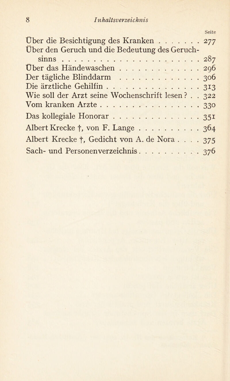 Über die Besichtigung des Kranken Über den Geruch und die Bedeutung des Geruch- sinns Über das Händewaschen Der tägliche Blinddarm Die ärztliche Gehilfin Wie soll der Arzt seine Wochenschrift lesen ? . . Vom kranken Arzte Das kollegiale Honorar Albert Krecke f, von F. Lange Albert Krecke f, Gedicht von A. de Nora . . . . Sach- und Personen Verzeichnis Seite 277 287 296 306 313 322 330 351 364 375 376