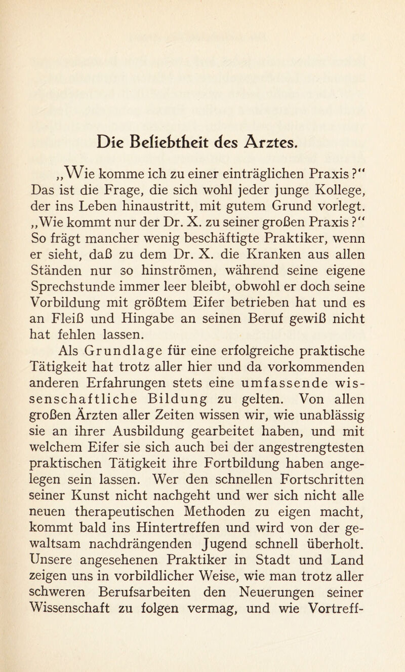 Die Beliebtheit des Arztes. „Wie komme ich zu einer einträglichen Praxis ?“ Das ist die Frage, die sich wohl jeder junge Kollege, der ins Leben hinaustritt, mit gutem Grund vorlegt. „Wie kommt nur der Dr. X. zu seiner großen Praxis ?“ So trägt mancher wenig beschäftigte Praktiker, wenn er sieht, daß zu dem Dr. X. die Kranken aus allen Ständen nur so hinströmen, während seine eigene Sprechstunde immer leer bleibt, obwohl er doch seine Vorbildung mit größtem Eifer betrieben hat und es an Fleiß und Hingabe an seinen Beruf gewiß nicht hat fehlen lassen. Als Grundlage für eine erfolgreiche praktische Tätigkeit hat trotz aller hier und da vorkommenden anderen Erfahrungen stets eine umfassende wis- senschaftliche Bildung zu gelten. Von allen großen Ärzten aller Zeiten wissen wir, wie unablässig sie an ihrer Ausbildung gearbeitet haben, und mit welchem Eifer sie sich auch bei der angestrengtesten praktischen Tätigkeit ihre Fortbildung haben ange- legen sein lassen. Wer den schnellen Fortschritten seiner Kunst nicht nachgeht und wer sich nicht alle neuen therapeutischen Methoden zu eigen macht, kommt bald ins Hintertreffen und wird von der ge- waltsam nachdrängenden Jugend schnell überholt. Unsere angesehenen Praktiker in Stadt und Land zeigen uns in vorbildlicher Weise, wie man trotz aller schweren Berufsarbeiten den Neuerungen seiner Wissenschaft zu folgen vermag, und wie Vortreff-