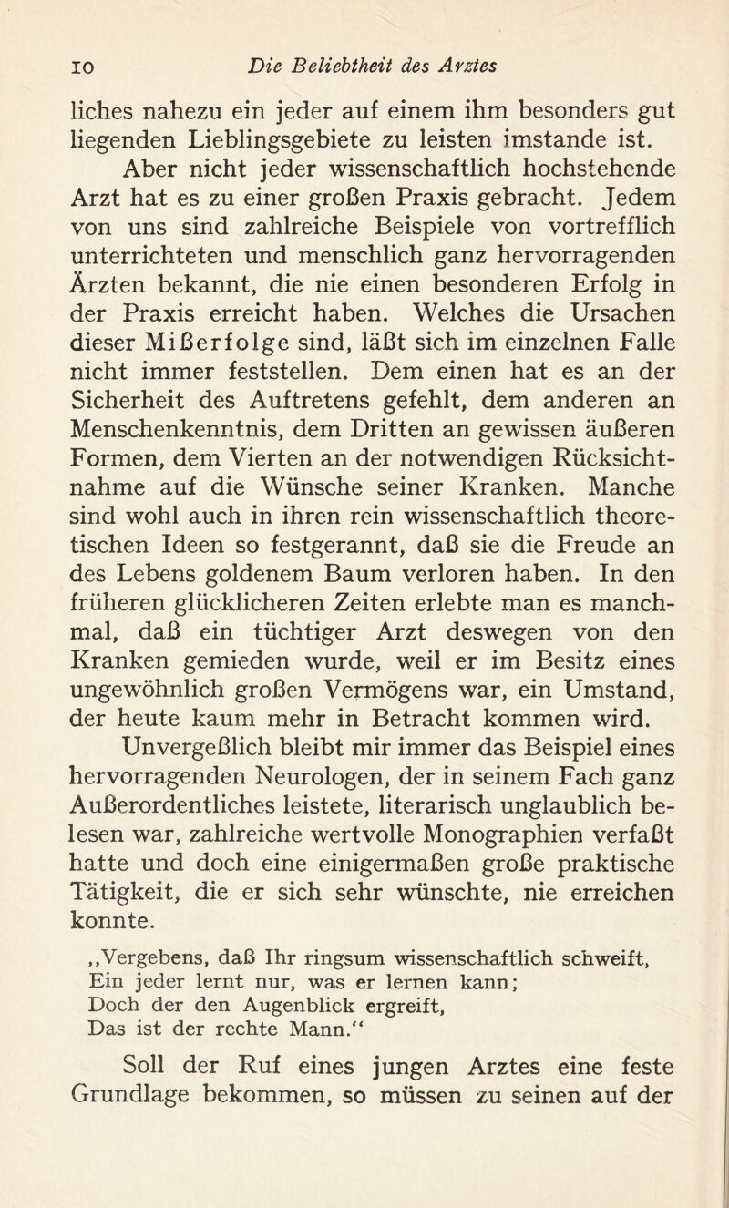 liches nahezu ein jeder auf einem ihm besonders gut liegenden Lieblingsgebiete zu leisten imstande ist. Aber nicht jeder wissenschaftlich hochstehende Arzt hat es zu einer großen Praxis gebracht. Jedem von uns sind zahlreiche Beispiele von vortrefflich unterrichteten und menschlich ganz hervorragenden Ärzten bekannt, die nie einen besonderen Erfolg in der Praxis erreicht haben. Welches die Ursachen dieser Mißerfolge sind, läßt sich im einzelnen Falle nicht immer feststellen. Dem einen hat es an der Sicherheit des Auftretens gefehlt, dem anderen an Menschenkenntnis, dem Dritten an gewissen äußeren Formen, dem Vierten an der notwendigen Rücksicht- nahme auf die Wünsche seiner Kranken. Manche sind wohl auch in ihren rein wissenschaftlich theore- tischen Ideen so festgerannt, daß sie die Freude an des Lebens goldenem Baum verloren haben. In den früheren glücklicheren Zeiten erlebte man es manch- mal, daß ein tüchtiger Arzt deswegen von den Kranken gemieden wurde, weil er im Besitz eines ungewöhnlich großen Vermögens war, ein Umstand, der heute kaum mehr in Betracht kommen wird. Unvergeßlich bleibt mir immer das Beispiel eines hervorragenden Neurologen, der in seinem Fach ganz Außerordentliches leistete, literarisch unglaublich be- lesen war, zahlreiche wertvolle Monographien verfaßt hatte und doch eine einigermaßen große praktische Tätigkeit, die er sich sehr wünschte, nie erreichen konnte. ,,Vergebens, daß Ihr ringsum wissenschaftlich schweift, Ein jeder lernt nur, was er lernen kann; Doch der den Augenblick ergreift, Das ist der rechte Mann.“ Soll der Ruf eines jungen Arztes eine feste Grundlage bekommen, so müssen zu seinen auf der