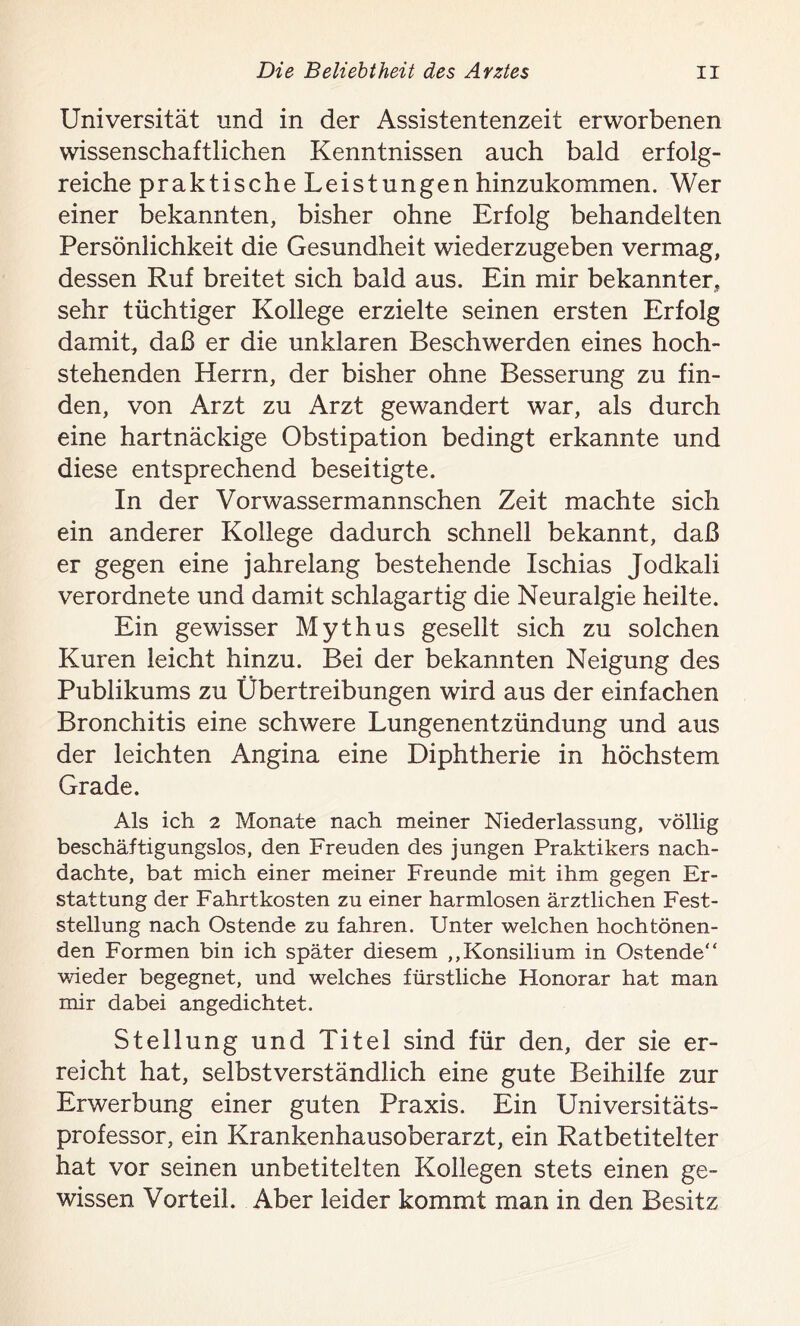 Universität und in der Assistentenzeit erworbenen wissenschaftlichen Kenntnissen auch bald erfolg- reiche praktische Leistungen hinzukommen. Wer einer bekannten, bisher ohne Erfolg behandelten Persönlichkeit die Gesundheit wiederzugeben vermag, dessen Ruf breitet sich bald aus. Ein mir bekannter, sehr tüchtiger Kollege erzielte seinen ersten Erfolg damit, daß er die unklaren Beschwerden eines hoch- stehenden Herrn, der bisher ohne Besserung zu fin- den, von Arzt zu Arzt gewandert war, als durch eine hartnäckige Obstipation bedingt erkannte und diese entsprechend beseitigte. In der Vorwassermannschen Zeit machte sich ein anderer Kollege dadurch schnell bekannt, daß er gegen eine jahrelang bestehende Ischias Jodkali verordnete und damit schlagartig die Neuralgie heilte. Ein gewisser Mythus gesellt sich zu solchen Kuren leicht hinzu. Bei der bekannten Neigung des Publikums zu Übertreibungen wird aus der einfachen Bronchitis eine schwere Lungenentzündung und aus der leichten Angina eine Diphtherie in höchstem Grade. Als ich 2 Monate nach meiner Niederlassung, völlig beschäftigungslos, den Freuden des jungen Praktikers nach- dachte, bat mich einer meiner Freunde mit ihm gegen Er- stattung der Fahrtkosten zu einer harmlosen ärztlichen Fest- stellung nach Ostende zu fahren. Unter welchen hochtönen- den Formen bin ich später diesem ,,Konsilium in Ostende“ wieder begegnet, und welches fürstliche Honorar hat man mir dabei angedichtet. Stellung und Titel sind für den, der sie er- reicht hat, selbstverständlich eine gute Beihilfe zur Erwerbung einer guten Praxis. Ein Universitäts- professor, ein Krankenhausoberarzt, ein Ratbetitelter hat vor seinen unbetitelten Kollegen stets einen ge- wissen Vorteil. Aber leider kommt man in den Besitz