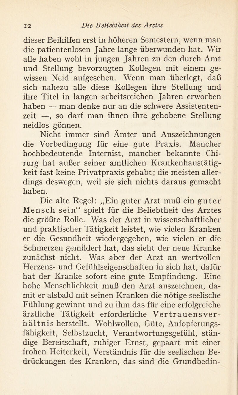 dieser Beihilfen erst in höheren Semestern, wenn man die patientenlosen Jahre lange überwunden hat. Wir alle haben wohl in jungen Jahren zu den durch Amt und Stellung bevorzugten Kollegen mit einem ge- wissen Neid aufgesehen. Wenn man überlegt, daß sich nahezu alle diese Kollegen ihre Stellung und ihre Titel in langen arbeitsreichen Jahren erworben haben — man denke nur an die schwere Assistenten- zeit —, so darf man ihnen ihre gehobene Stellung neidlos gönnen. Nicht immer sind Ämter und Auszeichnungen die Vorbedingung für eine gute Praxis. Mancher hochbedeutende Internist, mancher bekannte Chi- rurg hat außer seiner amtlichen Krankenhaustätig- keit fast keine Privatpraxis gehabt; die meisten aller- dings deswegen, weil sie sich nichts daraus gemacht haben. Die alte Regel: „Ein guter Arzt muß ein guter Mensch sein“ spielt für die Beliebtheit des Arztes die größte Rolle. Was der Arzt in wissenschaftlicher und praktischer Tätigkeit leistet, wie vielen Kranken er die Gesundheit wiedergegeben, wie vielen er die Schmerzen gemildert hat, das sieht der neue Kranke zunächst nicht. Was aber der Arzt an wertvollen Herzens- und Gefühlseigenschaften in sich hat, dafür hat der Kranke sofort eine gute Empfindung. Eine hohe Menschlichkeit muß den Arzt auszeichnen, da- mit er alsbald mit seinen Kranken die nötige seelische Fühlung gewinnt und zu ihm das für eine erfolgreiche ärztliche Tätigkeit erforderliche Vertrauensver- hältnis herstellt. Wohlwollen, Güte, Aufopferungs- fähigkeit, Selbstzucht, Verantwortungsgefühl, stän- dige Bereitschaft, ruhiger Ernst, gepaart mit einer frohen Heiterkeit, Verständnis für die seelischen Be- drückungen des Kranken, das sind die Grundbedin-