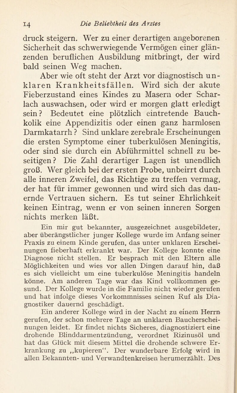 *4 druck steigern. Wer zu einer derartigen angeborenen Sicherheit das schwerwiegende Vermögen einer glän- zenden beruflichen Ausbildung mitbringt, der wird bald seinen Weg machen. Aber wie oft steht der Arzt vor diagnostisch un- klaren Krankheitsfällen. Wird sich der akute Fieberzustand eines Kindes zu Masern oder Schar- lach auswachsen, oder wird er morgen glatt erledigt sein ? Bedeutet eine plötzlich eintretende Bauch- kolik eine Appendizitis oder einen ganz harmlosen Darmkatarrh ? Sind unklare zerebrale Erscheinungen die ersten Symptome einer tuberkulösen Meningitis, oder sind sie durch ein Abführmittel schnell zu be- seitigen ? Die Zahl derartiger Lagen ist unendlich groß. Wer gleich bei der ersten Probe, unbeirrt durch alle inneren Zweifel, das Richtige zu treffen vermag, der hat für immer gewonnen und wird sich das dau- ernde Vertrauen sichern. Es tut seiner Ehrlichkeit keinen Eintrag, wenn er von seinen inneren Sorgen nichts merken läßt. Ein mir gut bekannter, ausgezeichnet ausgebildeter, aber überängstlicher junger Kollege wurde im Anfang seiner Praxis zu einem Kinde gerufen, das unter unklaren Erschei- nungen fieberhaft erkrankt war. Der Kollege konnte eine Diagnose nicht stellen. Er besprach mit den Eltern alle Möglichkeiten und wies vor allen Dingen darauf hin, daß es sich vielleicht um eine tuberkulöse Meningitis handeln könne. Am anderen Tage war das Kind vollkommen ge- sund. Der Kollege wurde in die Familie nicht wieder gerufen und hat infolge dieses Vorkommnisses seinen Ruf als Dia- gnostiker dauernd geschädigt. Ein anderer Kollege wird in der Nacht zu einem Herrn gerufen, der schon mehrere Tage an unklaren Baucherschei- nungen leidet. Er findet nichts Sicheres, diagnostiziert eine drohende Blinddarmentzündung, verordnet Rizinusöl und hat das Glück mit diesem Mittel die drohende schwere Er- krankung zu ,,kupieren“. Der wunderbare Erfolg wird in allen Bekannten- und Verwandtenkreisen herumerzählt. Des