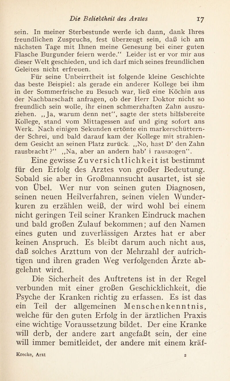 *7 sein. In meiner Sterbestunde werde ich dann, dank Ihres freundlichen Zuspruchs, fest überzeugt sein, daß ich am nächsten Tage mit Ihnen meine Genesung bei einer guten Flasche Burgunder feiern werde.“ Leider ist er vor mir aus dieser Welt geschieden, und ich darf mich seines freundlichen Geleites nicht erfreuen. Für seine Unbeirrtheit ist folgende kleine Geschichte das beste Beispiel: als gerade ein anderer Kollege bei ihm in der Sommerfrische zu Besuch war, ließ eine Köchin aus der Nachbarschaft anfragen, ob der Herr Doktor nicht so freundlich sein wolle, ihr einen schmerzhaften Zahn auszu- ziehen. „Ja, warum denn net“, sagte der stets hilfsbereite Kollege, stand vom Mittagessen auf und ging sofort ans Werk. Nach einigen Sekunden ertönte ein markerschüttern- der Schrei, und bald darauf kam der Kollege mit strahlen- dem Gesicht an seinen Platz zurück. „No, hast D’ den Zahn rausbracht?“ „Na, aber an andern hab’ i rauszogen“. Eine gewisse Zuversichtlichkeit ist bestimmt für den Erfolg des Arztes von großer Bedeutung. Sobald sie aber in Großmannsucht ausartet, ist sie von Übel. Wer nur von seinen guten Diagnosen, seinen neuen Heilverfahren, seinen vielen Wunder- kuren zu erzählen weiß, der wird wohl bei einem nicht geringen Teil seiner Kranken Eindruck machen und bald großen Zulauf bekommen; auf den Namen eines guten und zuverlässigen Arztes hat er aber keinen Anspruch. Es bleibt darum auch nicht aus, daß solches Arzttum von der Mehrzahl der aufrich- tigen und ihren graden Weg verfolgenden Ärzte ab- gelehnt wird. Die Sicherheit des Auftretens ist in der Regel verbunden mit einer großen Geschicklichkeit, die Psyche der Kranken richtig zu erfassen. Es ist das ein Teil der allgemeinen Menschenkenntnis, welche für den guten Erfolg in der ärztlichen Praxis eine wichtige Voraussetzung bildet. Der eine Kranke will derb, der andere zart angefaßt sein, der eine will immer bemitleidet, der andere mit einem kräf- Krecke, Arzt 2