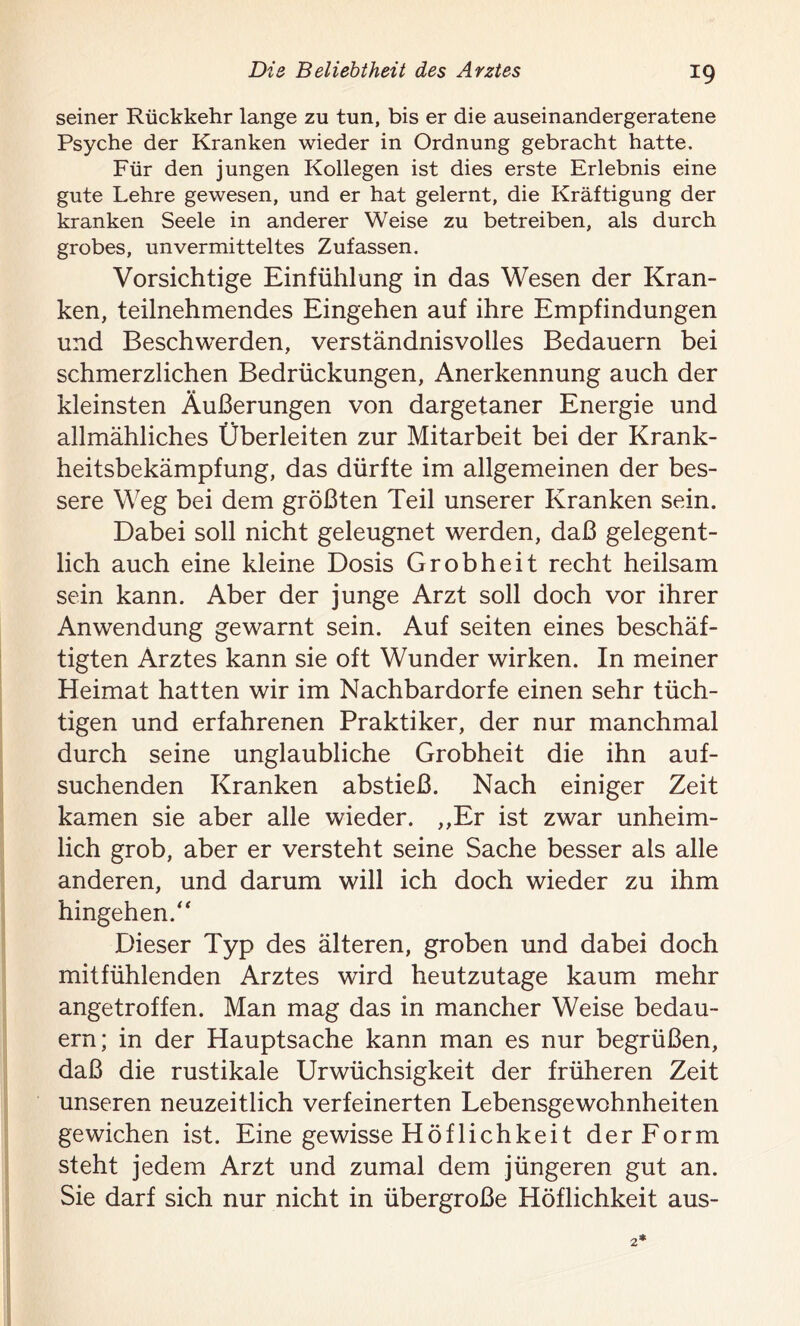 seiner Rückkehr lange zu tun, bis er die auseinandergeratene Psyche der Kranken wieder in Ordnung gebracht hatte. Für den jungen Kollegen ist dies erste Erlebnis eine gute Lehre gewesen, und er hat gelernt, die Kräftigung der kranken Seele in anderer Weise zu betreiben, als durch grobes, unvermitteltes Zufassen. Vorsichtige Einfühlung in das Wesen der Kran- ken, teilnehmendes Eingehen auf ihre Empfindungen und Beschwerden, verständnisvolles Bedauern bei schmerzlichen Bedrückungen, Anerkennung auch der kleinsten Äußerungen von dargetaner Energie und allmähliches Überleiten zur Mitarbeit bei der Krank- heitsbekämpfung, das dürfte im allgemeinen der bes- sere Weg bei dem größten Teil unserer Kranken sein. Dabei soll nicht geleugnet werden, daß gelegent- lich auch eine kleine Dosis Grobheit recht heilsam sein kann. Aber der junge Arzt soll doch vor ihrer Anwendung gewarnt sein. Auf seiten eines beschäf- tigten Arztes kann sie oft Wunder wirken. In meiner Heimat hatten wir im Nachbardorfe einen sehr tüch- tigen und erfahrenen Praktiker, der nur manchmal durch seine unglaubliche Grobheit die ihn auf- suchenden Kranken abstieß. Nach einiger Zeit kamen sie aber alle wieder. ,,Er ist zwar unheim- lich grob, aber er versteht seine Sache besser als alle anderen, und darum will ich doch wieder zu ihm hingehen.“ Dieser Typ des älteren, groben und dabei doch mitfühlenden Arztes wird heutzutage kaum mehr angetroffen. Man mag das in mancher Weise bedau- ern; in der Hauptsache kann man es nur begrüßen, daß die rustikale Urwüchsigkeit der früheren Zeit unseren neuzeitlich verfeinerten Lebensgewohnheiten gewichen ist. Eine gewisse Höflichkeit der Form steht jedem Arzt und zumal dem jüngeren gut an. Sie darf sich nur nicht in übergroße Höflichkeit aus-