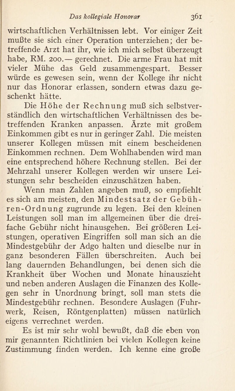 wirtschaftlichen Verhältnissen lebt. Vor einiger Zeit mußte sie sich einer Operation unterziehen; der be- treffende Arzt hat ihr, wie ich mich selbst überzeugt habe, RM. 200.— gerechnet. Die arme Frau hat mit vieler Mühe das Geld zusammengespart. Besser würde es gewesen sein, wenn der Kollege ihr nicht nur das Honorar erlassen, sondern etwas dazu ge- schenkt hätte. Die Höhe der Rechnung muß sich selbstver- ständlich den wirtschaftlichen Verhältnissen des be- treffenden Kranken anpassen. Ärzte mit großem Einkommen gibt es nur in geringer Zahl. Die meisten unserer Kollegen müssen mit einem bescheidenen Einkommen rechnen. Dem Wohlhabenden wird man eine entsprechend höhere Rechnung stellen. Bei der Mehrzahl unserer Kollegen werden wir unsere Lei- stungen sehr bescheiden einzuschätzen haben. Wenn man Zahlen angeben muß, so empfiehlt es sich am meisten, den Mindestsatz der Gebüh- ren-Ordnung zugrunde zu legen. Bei den kleinen Leistungen soll man im allgemeinen über die drei- fache Gebühr nicht hinausgehen. Bei größeren Lei- stungen, operativen Eingriffen soll man sich an die Mindestgebühr der Adgo halten und dieselbe nur in ganz besonderen Fällen überschreiten. Auch bei lang dauernden Behandlungen, bei denen sich die Krankheit über Wochen und Monate hinauszieht und neben anderen Auslagen die Finanzen des Kolle- gen sehr in Unordnung bringt, soll man stets die Mindestgebühr rechnen. Besondere Auslagen (Fuhr- werk, Reisen, Röntgenplatten) müssen natürlich eigens verrechnet werden. Es ist mir sehr wohl bewußt, daß die eben von mir genannten Richtlinien bei vielen Kollegen keine Zustimmung finden werden. Ich kenne eine große