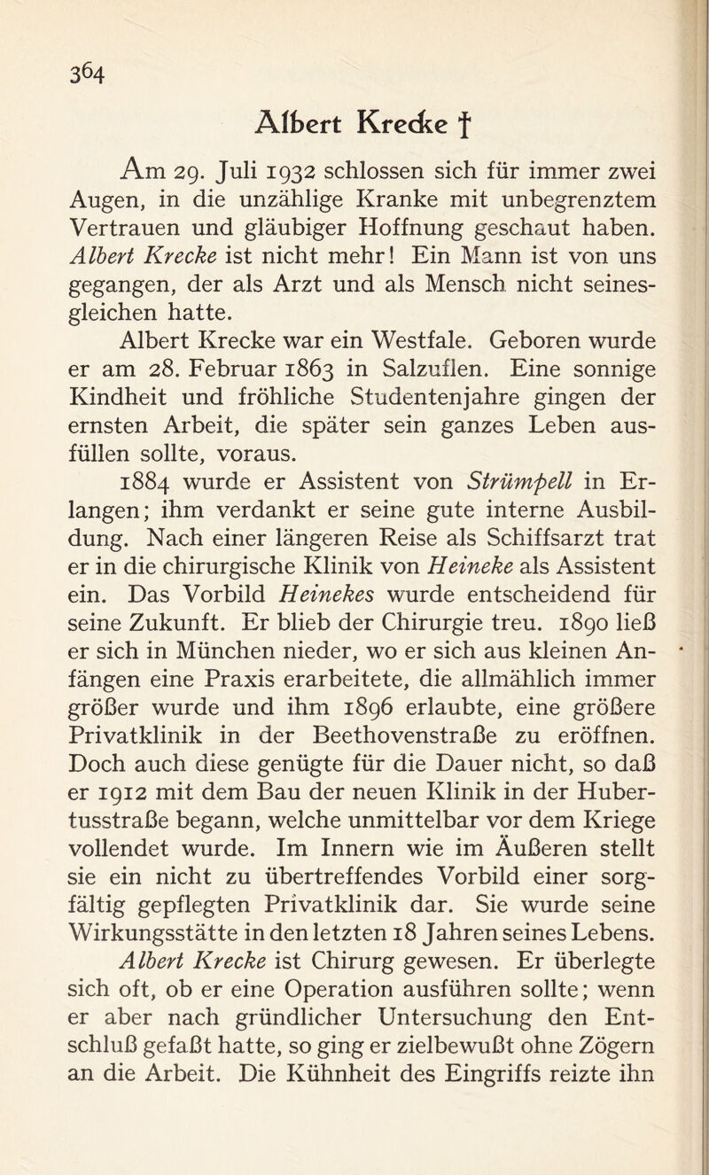 Albert Krecfce f Am 29. Juli 1932 schlossen sich für immer zwei Augen, in die unzählige Kranke mit unbegrenztem Vertrauen und gläubiger Hoffnung geschaut haben. Albert Kr ecke ist nicht mehr! Ein Mann ist von uns gegangen, der als Arzt und als Mensch nicht seines- gleichen hatte. Albert Krecke war ein Westfale. Geboren wurde er am 28. Februar 1863 in Salzuflen. Eine sonnige Kindheit und fröhliche Studentenjahre gingen der ernsten Arbeit, die später sein ganzes Leben aus- füllen sollte, voraus. 1884 wurde er Assistent von Strümpell in Er- langen; ihm verdankt er seine gute interne Ausbil- dung. Nach einer längeren Reise als Schiffsarzt trat er in die chirurgische Klinik von Heineke als Assistent ein. Das Vorbild Heinekes wurde entscheidend für seine Zukunft. Er blieb der Chirurgie treu. 1890 ließ er sich in München nieder, wo er sich aus kleinen An- fängen eine Praxis erarbeitete, die allmählich immer größer wurde und ihm 1896 erlaubte, eine größere Privatklinik in der Beethovenstraße zu eröffnen. Doch auch diese genügte für die Dauer nicht, so daß er 1912 mit dem Bau der neuen Klinik in der Huber- tusstraße begann, welche unmittelbar vor dem Kriege vollendet wurde. Im Innern wie im Äußeren stellt sie ein nicht zu übertreffendes Vorbild einer sorg- fältig gepflegten Privatklinik dar. Sie wurde seine Wirkungsstätte in den letzten 18 Jahren seines Lebens. Albert Krecke ist Chirurg gewesen. Er überlegte sich oft, ob er eine Operation ausführen sollte; wenn er aber nach gründlicher Untersuchung den Ent- schluß gefaßt hatte, so ging er zielbewußt ohne Zögern an die Arbeit. Die Kühnheit des Eingriffs reizte ihn