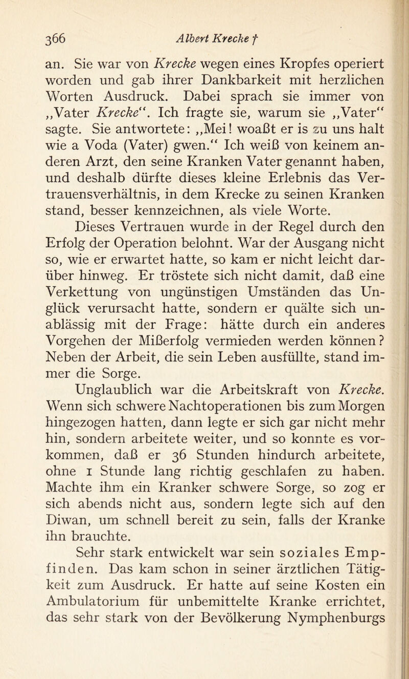 an. Sie war von Kr ecke wegen eines Kropfes operiert worden und gab ihrer Dankbarkeit mit herzlichen Worten Ausdruck. Dabei sprach sie immer von ,,Vater Krecke“. Ich fragte sie, warum sie ,,Vater sagte. Sie antwortete: ,,Mei! woaßt er is zu uns halt wie a Voda (Vater) gwen. Ich weiß von keinem an- deren Arzt, den seine Kranken Vater genannt haben, und deshalb dürfte dieses kleine Erlebnis das Ver- trauensverhältnis, in dem Krecke zu seinen Kranken stand, besser kennzeichnen, als viele Worte. Dieses Vertrauen wurde in der Regel durch den Erfolg der Operation belohnt. War der Ausgang nicht so, wie er erwartet hatte, so kam er nicht leicht dar- über hinweg. Er tröstete sich nicht damit, daß eine Verkettung von ungünstigen Umständen das Un- glück verursacht hatte, sondern er quälte sich un- ablässig mit der Frage: hätte durch ein anderes Vorgehen der Mißerfolg vermieden werden können? Neben der Arbeit, die sein Leben ausfüllte, stand im- mer die Sorge. Unglaublich war die Arbeitskraft von Krecke. Wenn sich schwere Nachtoperationen bis zum Morgen hingezogen hatten, dann legte er sich gar nicht mehr hin, sondern arbeitete weiter, und so konnte es Vor- kommen, daß er 36 Stunden hindurch arbeitete, ohne 1 Stunde lang richtig geschlafen zu haben. Machte ihm ein Kranker schwere Sorge, so zog er sich abends nicht aus, sondern legte sich auf den Diwan, um schnell bereit zu sein, falls der Kranke ihn brauchte. Sehr stark entwickelt war sein soziales Emp- finden. Das kam schon in seiner ärztlichen Tätig- keit zum Ausdruck. Er hatte auf seine Kosten ein Ambulatorium für unbemittelte Kranke errichtet, das sehr stark von der Bevölkerung Nymphenburgs