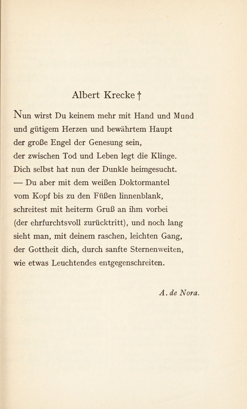 Nun wirst Du keinem mehr mit Hand und Mund und gütigem Herzen und bewährtem Haupt der große Engel der Genesung sein, der zwischen Tod und Leben legt die Klinge. Dich selbst hat nun der Dunkle heimgesucht. — Du aber mit dem weißen Doktormantel vom Kopf bis zu den Füßen linnenblank, schreitest mit heiterm Gruß an ihm vorbei (der ehrfurchtsvoll zurücktritt), und noch lang sieht man, mit deinem raschen, leichten Gang, der Gottheit dich, durch sanfte Sternenweiten, wie etwas Leuchtendes entgegenschreiten. A. de Nora.