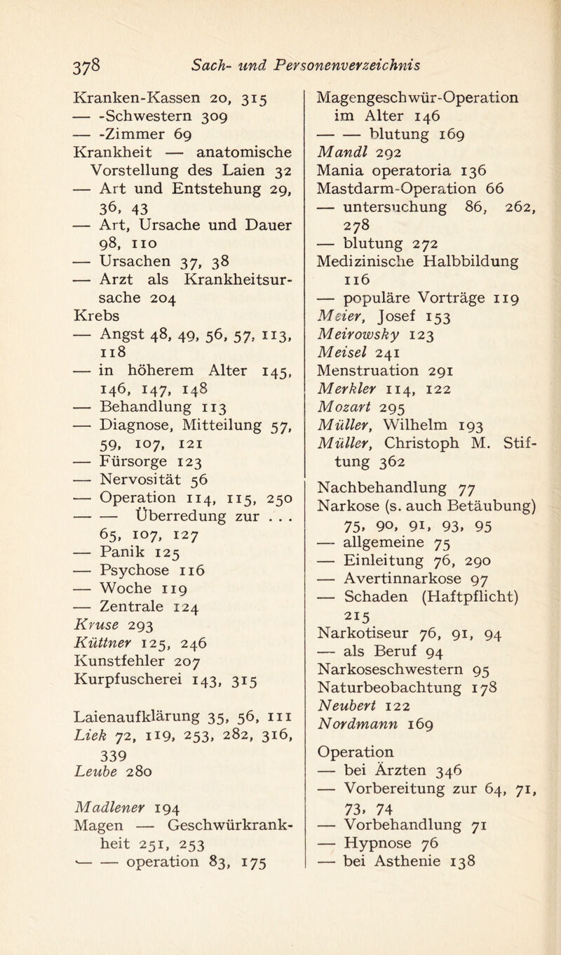 Kranken-Kassen 20, 315 — -Schwestern 309 Zimmer 69 Krankheit — anatomische Vorstellung des Laien 32 — Art und Entstehung 29, 36, 43 — Art, Ursache und Dauer 98, 110 — Ursachen 37, 38 — Arzt als Krankheitsur- sache 204 Krebs — Angst 48, 49, 56, 57, 113, 118 — in höherem Alter 145, 146, 147, 148 — Behandlung 113 — Diagnose, Mitteilung 57, 59, 107, 121 — Fürsorge 123 — Nervosität 56 — Operation 114, 115, 250 Überredung zur . . . 65, 107, 127 — Panik 125 — Psychose 116 — Woche 119 — Zentrale 124 Kruse 293 Küttner 125, 246 Kunstfehler 207 Kurpfuscherei 143, 315 Laienaufklärung 35, 56, 111 Lieh 72, H9, 253, 282, 316, 339 Leube 280 Madlener 194 Magen — Geschwürkrank- heit 251, 253 * Operation 83, 175 Magengeschwür-Operation im Alter 146 bluturig 169 Mandl 292 Mania operatoria 136 Mastdarm-Operation 66 — Untersuchung 86, 262, 278 — blutung 272 Medizinische Halbbildung 116 — populäre Vorträge 119 Meier, Josef 153 Meirowsky 123 M ei sei 241 Menstruation 291 Mer hier 114, 122 Mozart 295 Müller, Wilhelm 193 Müller, Christoph M. Stif- tung 362 Nachbehandlung 77 Narkose (s. auch Betäubung) 75» 90, 9L 93, 95 —- allgemeine 75 — Einleitung 76, 290 — Avertinnarkose 97 — Schaden (Haftpflicht) 215 Narkotiseur 76, 91, 94 — als Beruf 94 Narkoseschwestern 95 Naturbeobachtung 178 Neubert 122 Nordmann 169 Operation — bei Ärzten 346 — Vorbereitung zur 64, 71, 73» 74 — Vorbehandlung 71 — Hypnose 76 — bei Asthenie 138