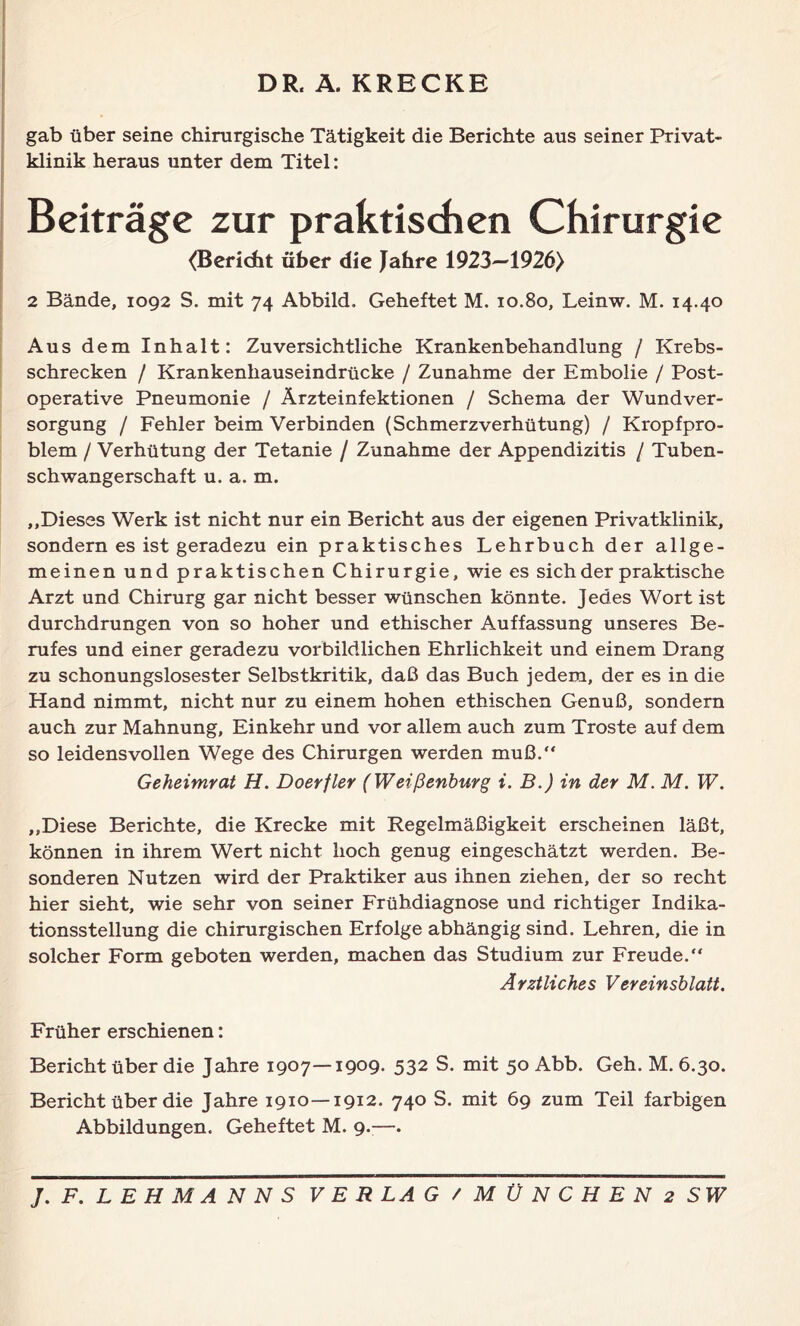 DR. Ä. KRECKE gab über seine chirurgische Tätigkeit die Berichte aus seiner Privat- klinik heraus unter dem Titel: (Bericht über die Jahre 1923—1926) 2 Bände, 1092 S. mit 74 Abbild. Geheftet M. 10.80, Leinw. M. 14.40 Aus dem Inhalt: Zuversichtliche Krankenbehandlung / Krebs- schrecken / Krankenhauseindrücke / Zunahme der Embolie / Post- operative Pneumonie / Ärzteinfektionen / Schema der Wundver- sorgung / Fehler beim Verbinden (SchmerzVerhütung) / Kropfpro- blem / Verhütung der Tetanie / Zunahme der Appendizitis / Tuben- schwangerschaft u. a. m. ,,Dieses Werk ist nicht nur ein Bericht aus der eigenen Privatklinik, sondern es ist geradezu ein praktisches Lehrbuch der allge- meinen und praktischen Chirurgie, wie es sich der praktische Arzt und Chirurg gar nicht besser wünschen könnte. Jedes Wort ist durchdrungen von so hoher und ethischer Auffassung unseres Be- rufes und einer geradezu vorbildlichen Ehrlichkeit und einem Drang zu schonungslosester Selbstkritik, daß das Buch jedem, der es in die Hand nimmt, nicht nur zu einem hohen ethischen Genuß, sondern auch zur Mahnung, Einkehr und vor allem auch zum Tröste auf dem so leidensvollen Wege des Chirurgen werden muß.“ Geheimrat H. Doerfler (Weißenburg i. B.) in der M. M. W. ,,Diese Berichte, die Krecke mit Regelmäßigkeit erscheinen läßt, können in ihrem Wert nicht hoch genug eingeschätzt werden. Be- sonderen Nutzen wird der Praktiker aus ihnen ziehen, der so recht hier sieht, wie sehr von seiner Frühdiagnose und richtiger Indika- tionsstellung die chirurgischen Erfolge abhängig sind. Lehren, die in solcher Form geboten werden, machen das Studium zur Freude.“ Ärztliches Vereinsblatt. Früher erschienen: Bericht über die Jahre 1907—1909. 532 S. mit 50 Abb. Geh. M. 6.30. Bericht über die Jahre 1910—1912. 740 S. mit 69 zum Teil farbigen Abbildungen. Geheftet M. 9.—.