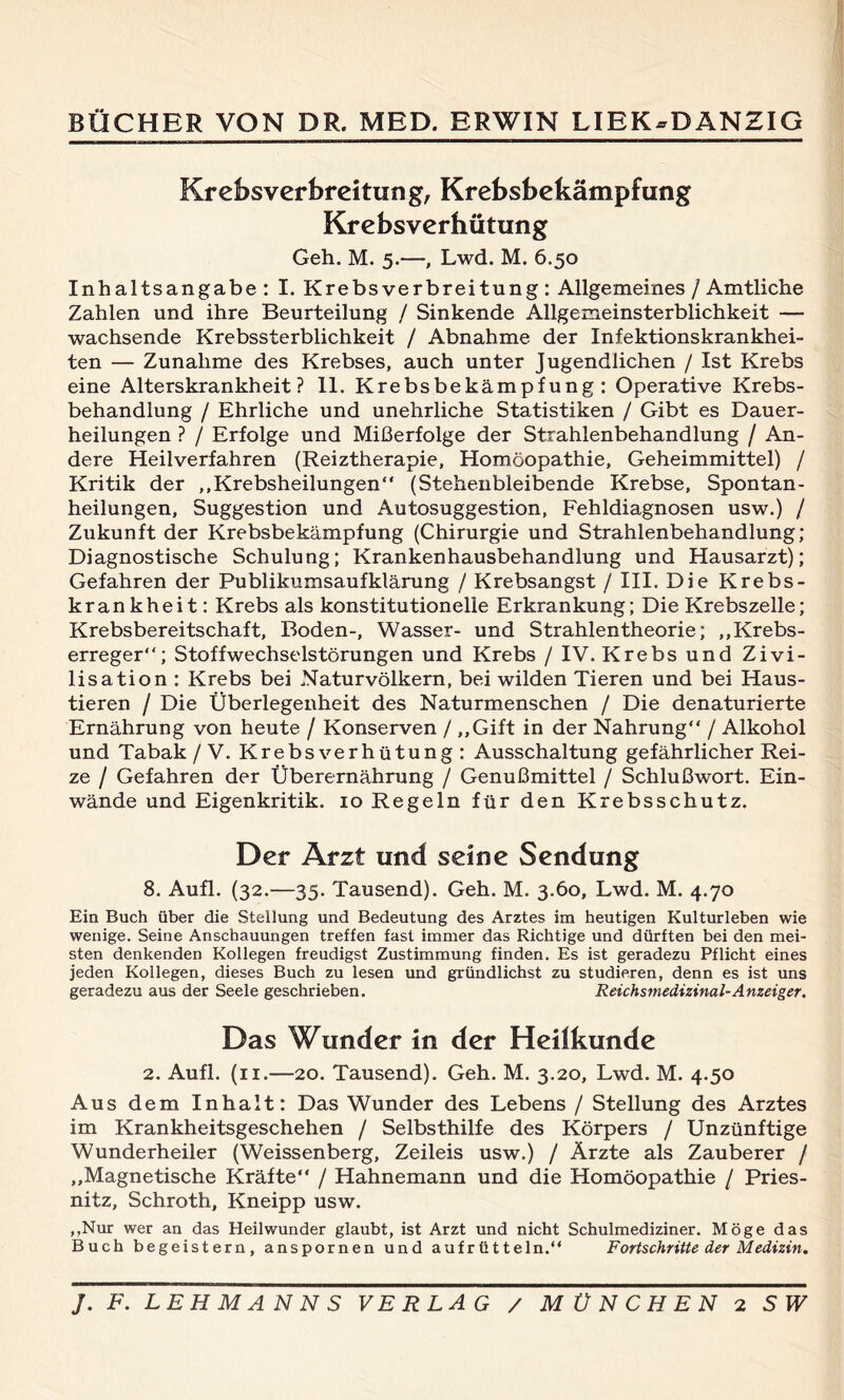 Krebs Verbreitung, Krebsbekämpfung Krebsverhütung Geh. M. 5.—, Lwd. M. 6.50 Inhaltsangabe: I. Krebsverbreitung: Allgemeines / Amtliche Zahlen und ihre Beurteilung / Sinkende Allgemeinsterblichkeit — wachsende Krebssterblichkeit / Abnahme der Infektionskrankhei- ten — Zunahme des Krebses, auch unter Jugendlichen / Ist Krebs eine Alterskrankheit? 11. Krebsbekämpfung: Operative Krebs- behandlung / Ehrliche und unehrliche Statistiken / Gibt es Dauer- heilungen ? / Erfolge und Mißerfolge der Strahlenbehandlung / An- dere Heilverfahren (Reiztherapie, Homöopathie, Geheimmittel) / Kritik der „Krebsheilungen“ (Stehenbleibende Krebse, Spontan- heilungen, Suggestion und Autosuggestion, Fehldiagnosen usw.) / Zukunft der Krebsbekämpfung (Chirurgie und Strahlenbehandlung; Diagnostische Schulung; Krankenhausbehandlung und Hausarzt); Gefahren der Publikumsaufklärung / Krebsangst / III. Die Krebs- krankheit: Krebs als konstitutionelle Erkrankung; Die Krebszelle; Krebsbereitschaft, Boden-, Wasser- und Strahlentheorie; „Krebs- erreger“; Stoffwechselstörungen und Krebs / IV. Krebs und Zivi- lisation : Krebs bei Naturvölkern, bei wilden Tieren und bei Haus- tieren / Die Überlegenheit des Naturmenschen / Die denaturierte Ernährung von heute / Konserven / „Gift in der Nahrung“ / Alkohol und Tabak /V. Krebs Verhütung: Ausschaltung gefährlicher Rei- ze / Gefahren der Überernährung / Genußmittel / Schlußwort. Ein- wände und Eigenkritik. 10 Regeln für den Krebsschutz. Der Arzt und seine Sendung 8. Aufl. (32.—35. Tausend). Geh. M. 3.60, Lwd. M. 4.70 Ein Buch über die Stellung und Bedeutung des Arztes im heutigen Kulturleben wie wenige. Seine Anschauungen treffen fast immer das Richtige und dürften bei den mei- sten denkenden Kollegen freudigst Zustimmung finden. Es ist geradezu Pflicht eines jeden Kollegen, dieses Buch zu lesen und gründlichst zu studieren, denn es ist uns geradezu aus der Seele geschrieben. Reichsmedizinal-Anzeiger. Das Wunder in der Heilkunde 2. Aufl. (n.—20. Tausend). Geh. M. 3.20, Lwd. M. 4.50 Aus dem Inhalt: Das Wunder des Lebens / Stellung des Arztes im Krankheitsgeschehen / Selbsthilfe des Körpers / Unzünftige Wunderheiler (Weissenberg, Zeileis usw.) / Ärzte als Zauberer / „Magnetische Kräfte“ / Hahnemann und die Homöopathie / Pries- nitz, Schroth, Kneipp usw. „Nur wer an das Heilwunder glaubt, ist Arzt und nicht Schulmediziner. Möge das Buch begeistern, anspornen und aufrütteln.“ Fortschritte der Medizin.