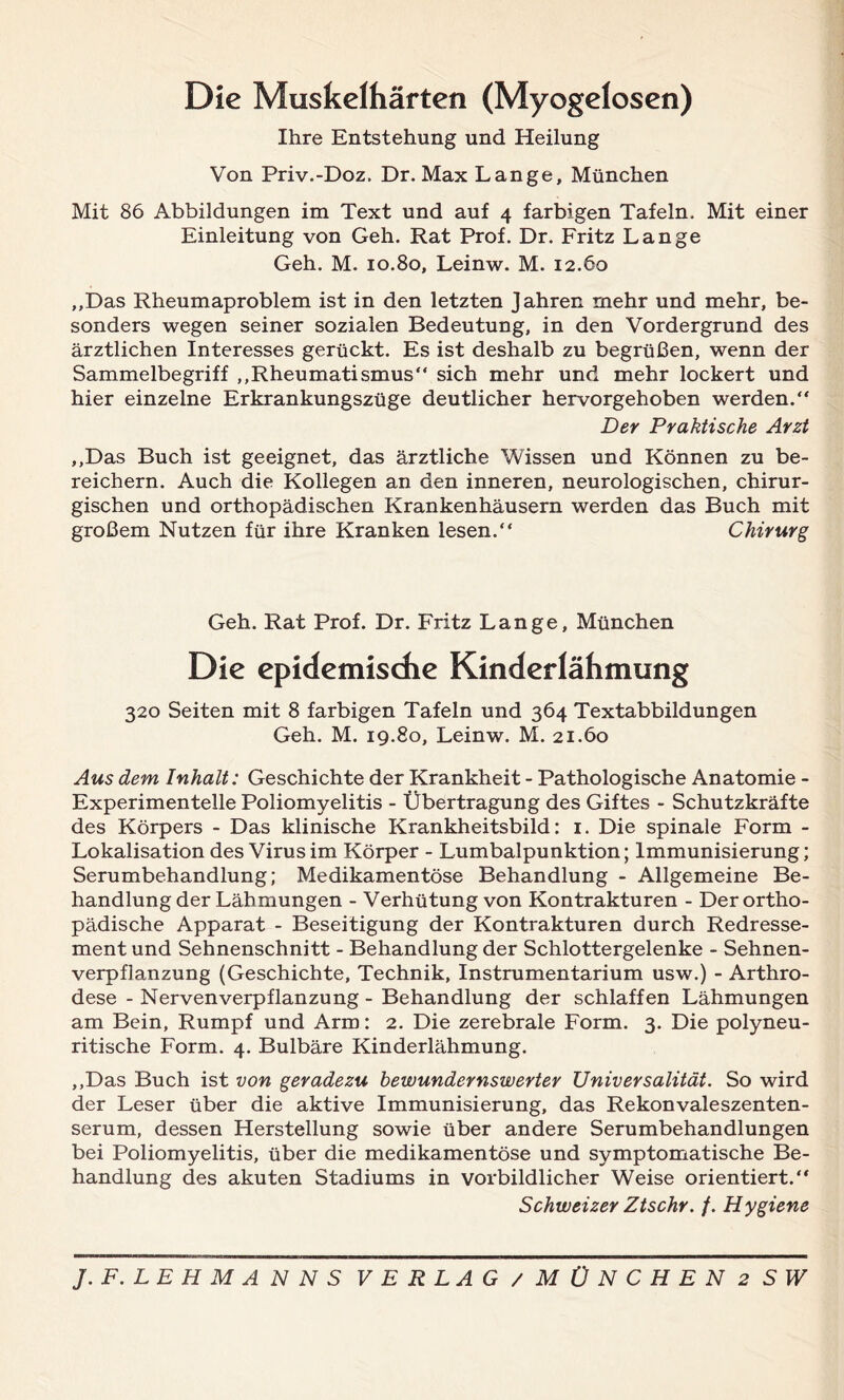 Die Muskelhärten (Myogelosen) Ihre Entstehung und Heilung Von Priv.-Doz, Dr. Max Lange, München Mit 86 Abbildungen im Text und auf 4 farbigen Tafeln. Mit einer Einleitung von Geh. Rat Prof. Dr. Fritz Lange Geh. M. 10.80, Leinw. M. 12.60 „Das Rheumaproblem ist in den letzten Jahren mehr und mehr, be- sonders wegen seiner sozialen Bedeutung, in den Vordergrund des ärztlichen Interesses gerückt. Es ist deshalb zu begrüßen, wenn der Sammelbegriff „Rheumatismus“ sich mehr und mehr lockert und hier einzelne Erkrankungszüge deutlicher hervorgehoben werden.“ Der Praktische Arzt „Das Buch ist geeignet, das ärztliche Wissen und Können zu be- reichern. Auch die Kollegen an den inneren, neurologischen, chirur- gischen und orthopädischen Krankenhäusern werden das Buch mit großem Nutzen für ihre Kranken lesen.“ Chirurg Geh. Rat Prof. Dr. Fritz Lange, München Die epidemische Kinderlähmung 320 Seiten mit 8 farbigen Tafeln und 364 Textabbildungen Geh. M. 19.80, Leinw. M. 21.60 Aus dem Inhalt: Geschichte der Krankheit - Pathologische Anatomie - Experimentelle Poliomyelitis - Übertragung des Giftes - Schutzkräfte des Körpers - Das klinische Krankheitsbild: 1. Die spinale Form - Lokalisation des Virus im Körper - Lumbalpunktion; Immunisierung; Serumbehandlung; Medikamentöse Behandlung - Allgemeine Be- handlung der Lähmungen - Verhütung von Kontrakturen - Der ortho- pädische Apparat - Beseitigung der Kontrakturen durch Redresse- ment und Sehnenschnitt - Behandlung der Schlottergelenke - Sehnen- verpflanzung (Geschichte, Technik, Instrumentarium usw.) - Arthro- dese - Nervenverpflanzung - Behandlung der schlaffen Lähmungen am Bein, Rumpf und Arm: 2. Die zerebrale Form. 3. Die polyneu- ritische Form. 4. Bulbäre Kinderlähmung. „Das Buch ist von geradezu bewundernswerter Universalität. So wird der Leser über die aktive Immunisierung, das Rekonvaleszenten- serum, dessen Herstellung sowie über andere Serumbehandlungen bei Poliomyelitis, über die medikamentöse und symptomatische Be- handlung des akuten Stadiums in vorbildlicher Weise orientiert.“ Schweizer Ztschr. /. Hygiene