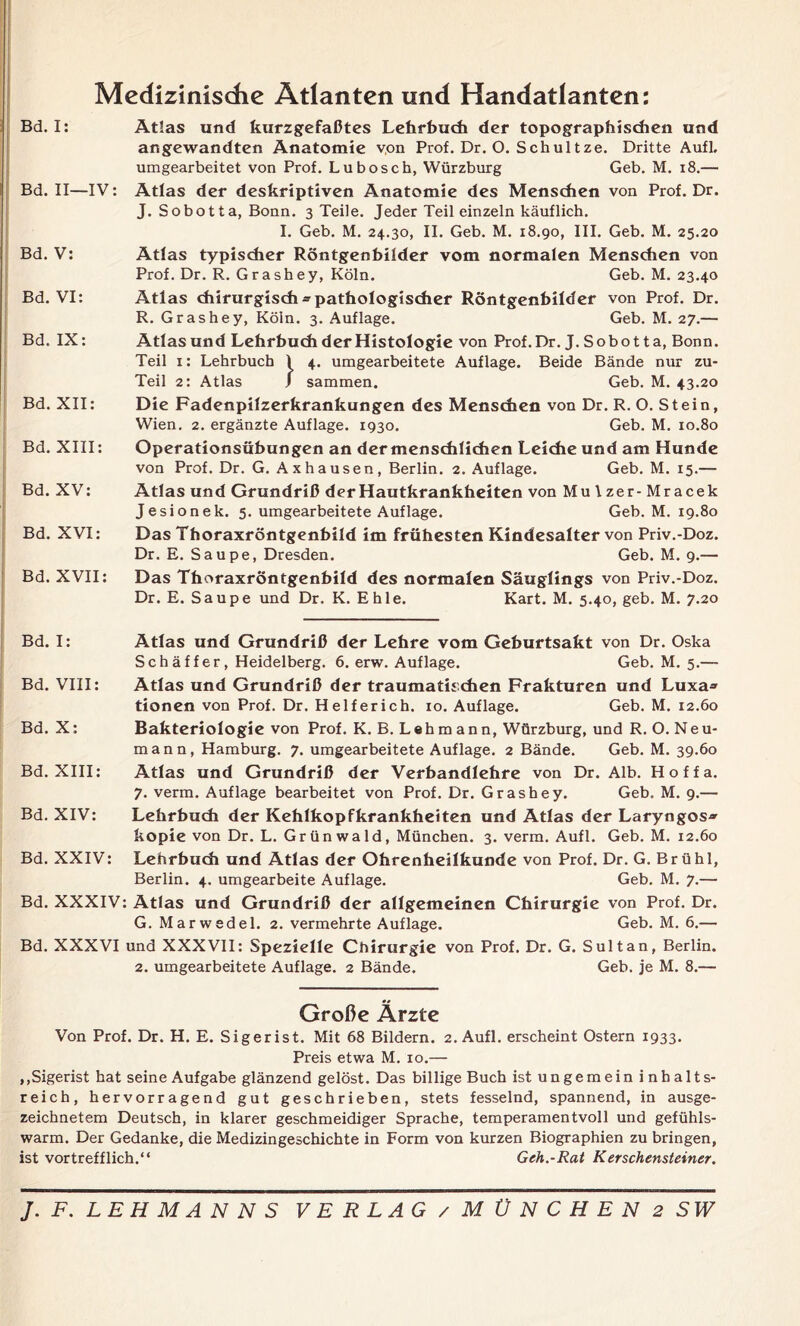 Medizinische Atlanten und Handatlanten: Bd. I: Bd. II—IV: Bd. V: Bd. VI: Bd. IX: Bd. XII: Bd. XIII: Bd. XV: Bd. XVI: Bd. XVII: Atlas und kurzgefaßtes Lehrbuch der topographischen und angewandten Anatomie von Prof. Dr. O. Schultze. Dritte Aufl. umgearbeitet von Prof. Lubosch, Würzburg Geb. M. 18.— Atlas der deskriptiven Anatomie des Menschen von Prof. Dr. J. Sobotta, Bonn. 3 Teile. Jeder Teil einzeln käuflich. I. Geb. M. 24.30, II. Geb. M. 18.90, III. Geb. M. 25.20 Atlas typischer Röntgenbilder vom normalen Menschen von Prof. Dr. R. Grashey, Köln. Geb. M. 23.40 Atlas chirurgisch-pathologischer Röntgenbilder von Prof. Dr. R. Grashey, Köln. 3. Auflage. Geb. M. 27.— Atlas und Lehrbuch derHistologie von Prof.Dr.J.Sobotta, Bonn. Teil 1: Lehrbuch 1 4. umgearbeitete Auflage. Beide Bände nur zu- Teil 2: Atlas J sammen. Geb. M. 43.20 Die Fadenpilzerkrankungen des Menschen von Dr. R. O. Stein, Wien. 2. ergänzte Auflage. 1930. Geb. M. 10.80 Operationsübungen an dermenschlichen Leiche und am Hunde von Prof. Dr. G. Axhausen, Berlin. 2. Auflage. Geb. M. 15.— Atlas und Grundriß der Hautkrankheiten von Mulzer-Mracek Jesionek. 5. umgearbeitete Auflage. Geb. M. 19.80 Das Thoraxröntgenhild im frühesten Kindesalter von Priv.-Doz. Dr. E. Saupe, Dresden. Geb. M. 9.— Das Thoraxröntgenhild des normalen Säuglings von Priv.-Doz. Dr. E. Saupe und Dr. K. E h 1 e. Kart. M. 5.40, geb. M. 7.20 Bd. I: Bd. VIII: Bd. X: Bd. XIII: Atlas und Grundriß der Lehre vom Gehurtsakt von Dr. Oska Sch äff er, Heidelberg. 6. erw. Auflage. Geb. M. 5.— Atlas und Grundriß der traumatischen Frakturen und Luxa» tionen von Prof. Dr. Helferich. 10. Auflage. Geb. M. 12.60 Bakteriologie von Prof. K. B. Lehmann, Würzburg, und R. O. Neu- mann, Hamburg. 7. umgearbeitete Auflage. 2 Bände. Geb. M. 39.60 Atlas und Grundriß der Verbandlehre von Dr. Alb. H o f f a. 7. verm. Auflage bearbeitet von Prof. Dr. Grashey. Geb. M. 9.— Bd. XIV: Lehrbuch der Kehlkopfkrankheiten und Atlas der Laryngos* kopie von Dr. L. Grünwald, München. 3. verm. Aufl. Geb. M. 12.60 Bd. XXIV: Lehrbuch und Atlas der Ohrenheilkunde von Prof. Dr. G. Brühl, Berlin. 4. umgearbeite Auflage. Geb. M. 7.— Bd. XXXIV: Atlas und Grundriß der allgemeinen Chirurgie von Prof. Dr. G. Marwedel. 2. vermehrte Auflage. Geb. M. 6.— Bd. XXXVI und XXXVII: Spezielle Chirurgie von Prof. Dr. G. Sultan, Berlin. 2. umgearbeitete Auflage. 2 Bände. Geb. je M. 8.— Große Ärzte Von Prof. Dr. H. E. Sigerist. Mit 68 Bildern. 2. Aufl. erscheint Ostern 1933. Preis etwa M. 10.— ,,Sigerist hat seine Aufgabe glänzend gelöst. Das billige Buch ist ungemein inhalts- reich, hervorragend gut geschrieben, stets fesselnd, spannend, in ausge- zeichnetem Deutsch, in klarer geschmeidiger Sprache, temperamentvoll und gefühls- warm. Der Gedanke, die Medizingeschichte in Form von kurzen Biographien zu bringen, ist vortrefflich.“ Geh.-Rat Kerschensteiner.