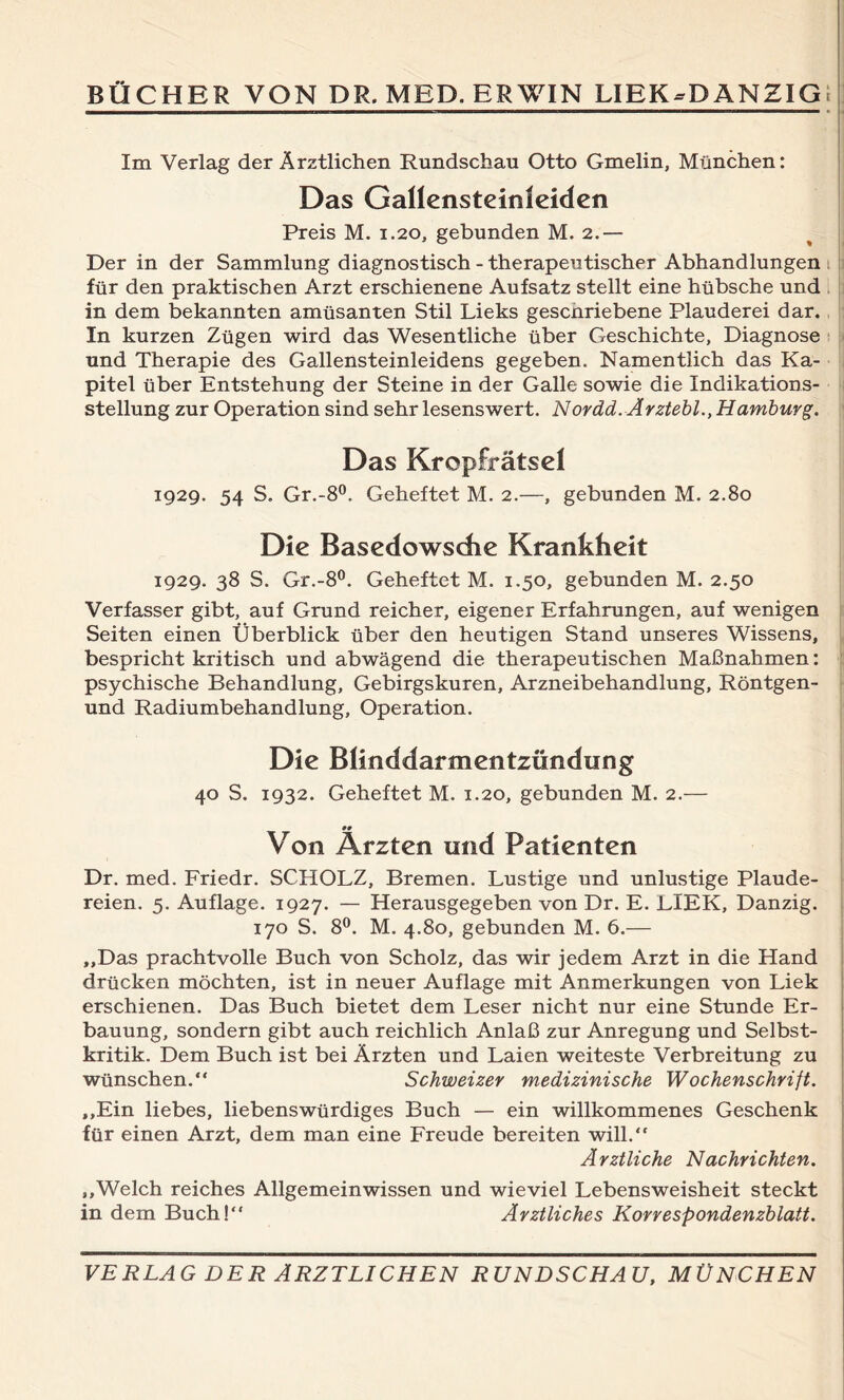 Im Verlag der Ärztlichen Rundschau Otto Gmelin, München: Das Gattensteirdeiden Preis M. 1.20, gebunden M. 2.— Der in der Sammlung diagnostisch - therapeutischer Abhandlungen für den praktischen Arzt erschienene Aufsatz stellt eine hübsche und in dem bekannten amüsanten Stil Lieks gescnriebene Plauderei dar. In kurzen Zügen wird das Wesentliche über Geschichte, Diagnose und Therapie des Gallensteinleidens gegeben. Namentlich das Ka- pitel über Entstehung der Steine in der Galle sowie die Indikations- stellung zur Operation sind sehr lesenswert. Nordd. Ar ztebl., Hamburg. Das Kropfrätsel 1929. 54 S. Gr.-8°. Geheftet M. 2.—, gebunden M. 2.80 Die Basedowsche Krankheit 1929. 38 S. Gr.-8°. Geheftet M. 1.50, gebunden M. 2.50 Verfasser gibt, auf Grund reicher, eigener Erfahrungen, auf wenigen Seiten einen Überblick über den heutigen Stand unseres Wissens, bespricht kritisch und abwägend die therapeutischen Maßnahmen: psychische Behandlung, Gebirgskuren, Arzneibehandlung, Röntgen- und Radiumbehandlung, Operation. Die Blinddarmentzündung 40 S. 1932. Geheftet M. 1.20, gebunden M. 2.— 99 Von Ärzten und Patienten Dr. med. Friedr. SCHOLZ, Bremen. Lustige und unlustige Plaude- reien. 5. Auflage. 1927. — Herausgegeben von Dr. E. LIEK, Danzig. 170 S. 8°. M. 4.80, gebunden M. 6.— „Das prachtvolle Buch von Scholz, das wir jedem Arzt in die Hand drücken möchten, ist in neuer Auflage mit Anmerkungen von Liek erschienen. Das Buch bietet dem Leser nicht nur eine Stunde Er- bauung, sondern gibt auch reichlich Anlaß zur Anregung und Selbst- kritik. Dem Buch ist bei Ärzten und Laien weiteste Verbreitung zu wünschen.“ Schweizer medizinische Wochenschrift. „Ein liebes, liebenswürdiges Buch — ein willkommenes Geschenk für einen Arzt, dem man eine Freude bereiten will.“ Ärztliche Nachrichten. „Welch reiches Allgemeinwissen und wieviel Lebensweisheit steckt in dem Buch!“ Ärztliches Korrespondenzblatt. VERLAG DER ÄRZTLICHEN RUNDSCHAU, MÜNCHEN