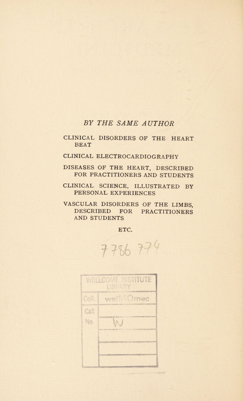 BY THE SAME AUTHOR CLINICAL DISORDERS OF THE HEART BEAT CLINICAL ELECTROCARDIOGRAPHY DISEASES OF THE HEART, DESCRIBED FOR PRACTITIONERS AND STUDENTS CLINICAL SCIENCE, ILLUSTRATED BY PERSONAL EXPERIENCES VASCULAR DISORDERS OF THE LIMBS, DESCRIBED FOR PRACTITIONERS AND STUDENTS ETC.