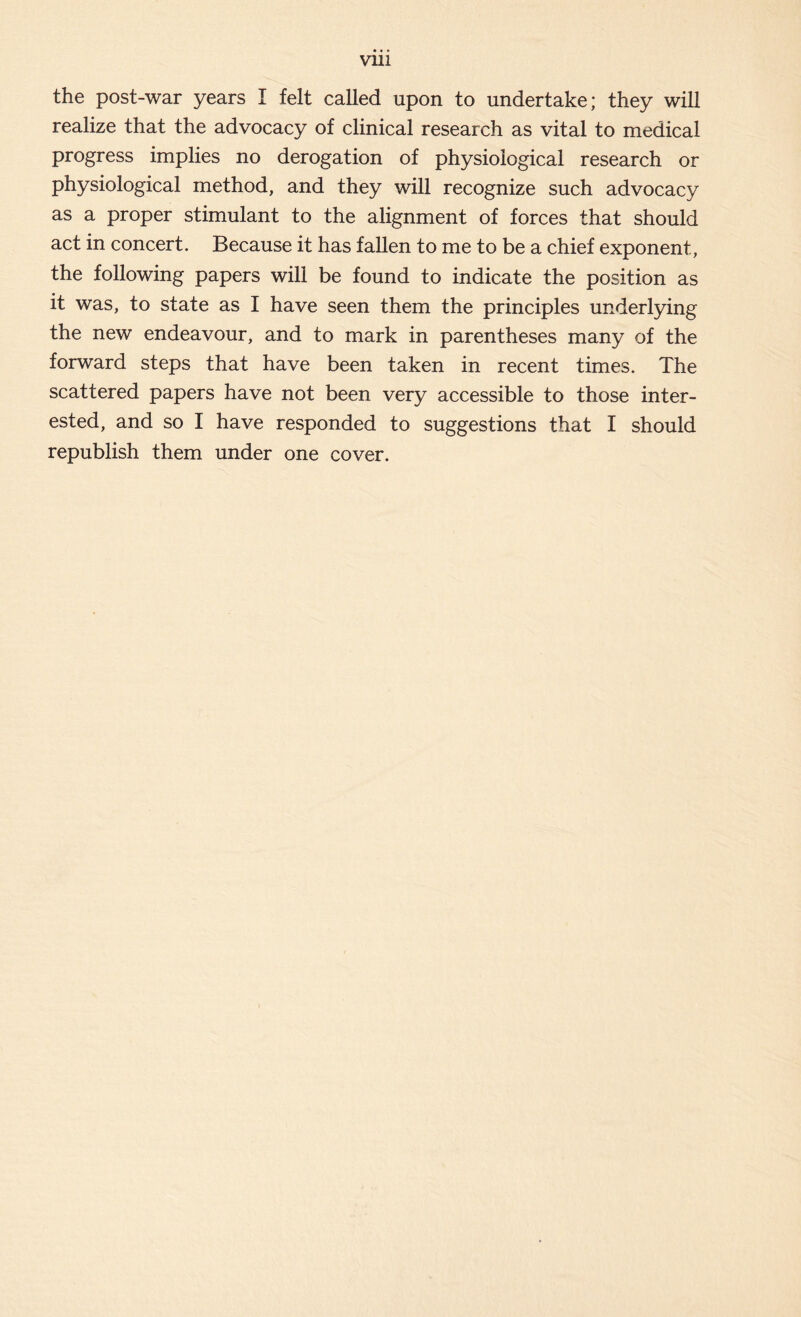 the post-war years I felt called upon to undertake; they will realize that the advocacy of clinical research as vital to medical progress implies no derogation of physiological research or physiological method, and they will recognize such advocacy as a proper stimulant to the alignment of forces that should act in concert. Because it has fallen to me to be a chief exponent, the following papers will be found to indicate the position as it was, to state as I have seen them the principles underlying the new endeavour, and to mark in parentheses many of the forward steps that have been taken in recent times. The scattered papers have not been very accessible to those inter- ested, and so I have responded to suggestions that I should republish them under one cover.