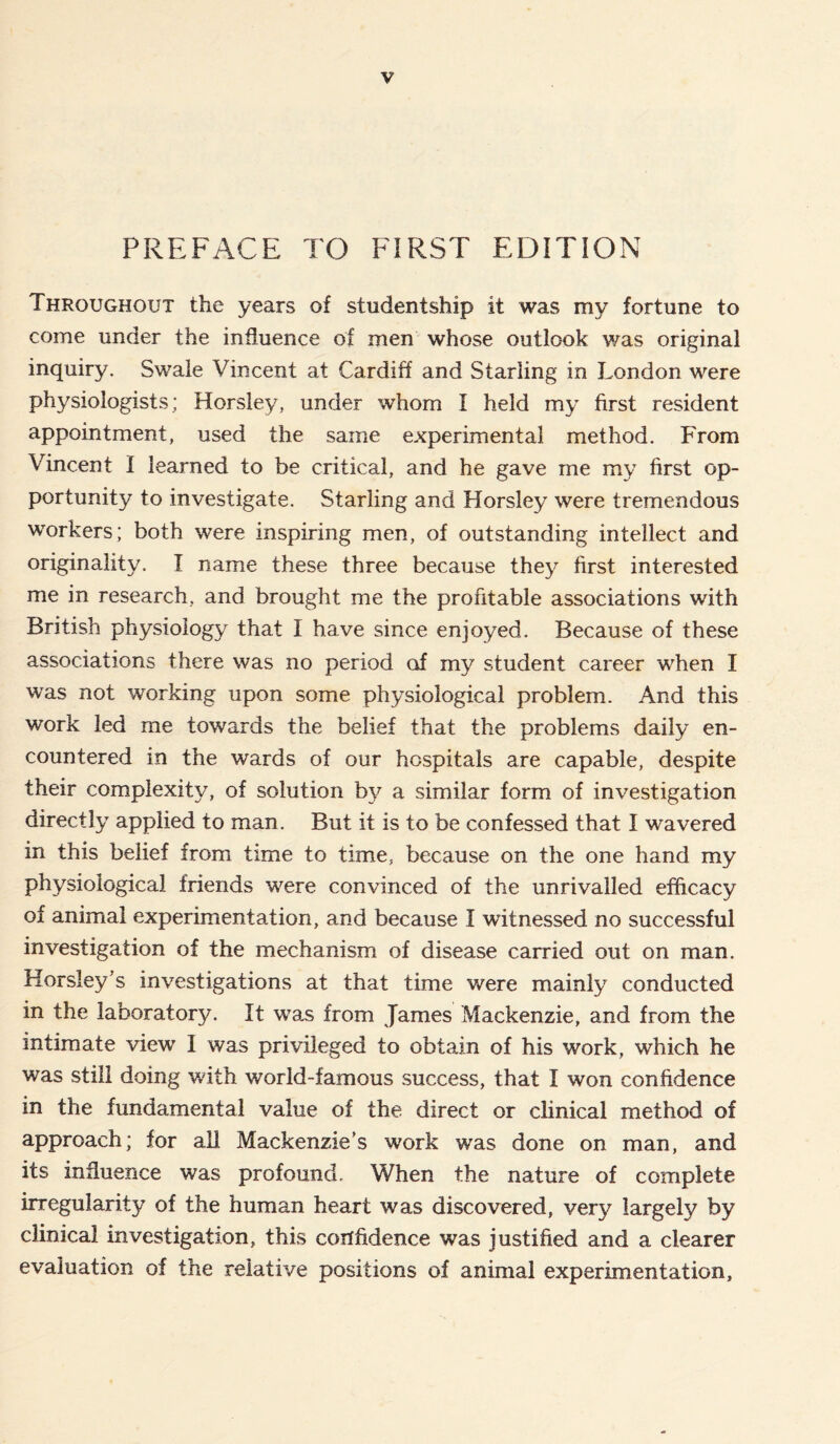 PREFACE TO FIRST EDITION Throughout the years of studentship it was my fortune to come under the influence of men whose outlook was original inquiry. Swale Vincent at Cardiff and Starling in London were physiologists; Horsley, under whom I held my first resident appointment, used the same experimental method. From Vincent I learned to be critical, and he gave me my first op- portunity to investigate. Starling and Horsley were tremendous workers; both were inspiring men, of outstanding intellect and originality. I name these three because they first interested me in research, and brought me the profitable associations with British physiology that I have since enjoyed. Because of these associations there was no period of my student career when I was not working upon some physiological problem. And this work led me towards the belief that the problems daily en- countered in the wards of our hospitals are capable, despite their complexity, of solution by a similar form of investigation directly applied to man. But it is to be confessed that I wavered in this belief from time to time, because on the one hand my physiological friends were convinced of the unrivalled efficacy of animal experimentation, and because I witnessed no successful investigation of the mechanism of disease carried out on man. Horsley’s investigations at that time were mainly conducted in the laboratory. It was from James Mackenzie, and from the intimate view 1 was privileged to obtain of his work, which he was still doing with world-famous success, that I won confidence in the fundamental value of the direct or clinical method of approach; for all Mackenzie’s work was done on man, and its influence was profound. When the nature of complete irregularity of the human heart was discovered, very largely by clinical investigation, this confidence was justified and a clearer evaluation of the relative positions of animal experimentation.
