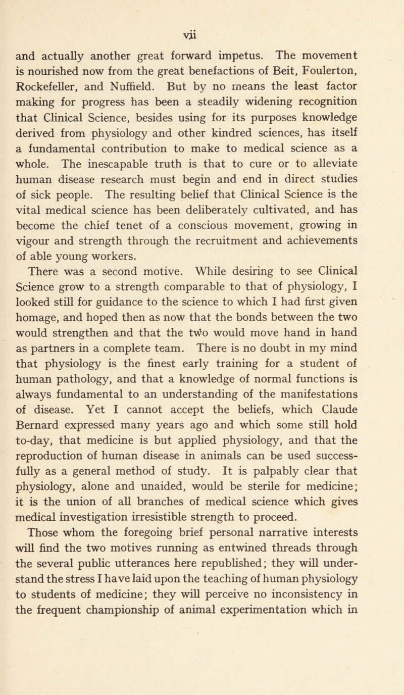 and actually another great forward impetus. The movement is nourished now from the great benefactions of Beit, Foulerton, Rockefeller, and Nuffield. But by no means the least factor making for progress has been a steadily widening recognition that Clinical Science, besides using for its purposes knowledge derived from physiology and other kindred sciences, has itself a fundamental contribution to make to medical science as a whole. The inescapable truth is that to cure or to alleviate human disease research must begin and end in direct studies of sick people. The resulting belief that Clinical Science is the vital medical science has been deliberately cultivated, and has become the chief tenet of a conscious movement, growing in vigour and strength through the recruitment and achievements of able young workers. There was a second motive. While desiring to see Clinical Science grow to a strength comparable to that of physiology, I looked still for guidance to the science to which I had first given homage, and hoped then as now that the bonds between the two would strengthen and that the two would move hand in hand as partners in a complete team. There is no doubt in my mind that physiology is the finest early training for a student of human pathology, and that a knowledge of normal functions is always fundamental to an understanding of the manifestations of disease. Yet I cannot accept the beliefs, which Claude Bernard expressed many years ago and which some still hold to-day, that medicine is but applied physiology, and that the reproduction of human disease in animals can be used success- fully as a general method of study. It is palpably clear that physiology, alone and unaided, would be sterile for medicine; it is the union of all branches of medical science which gives medical investigation irresistible strength to proceed. Those whom the foregoing brief personal narrative interests will find the two motives running as entwined threads through the several public utterances here republished; they will under- stand the stress I have laid upon the teaching of human physiology to students of medicine; they will perceive no inconsistency in the frequent championship of animal experimentation which in