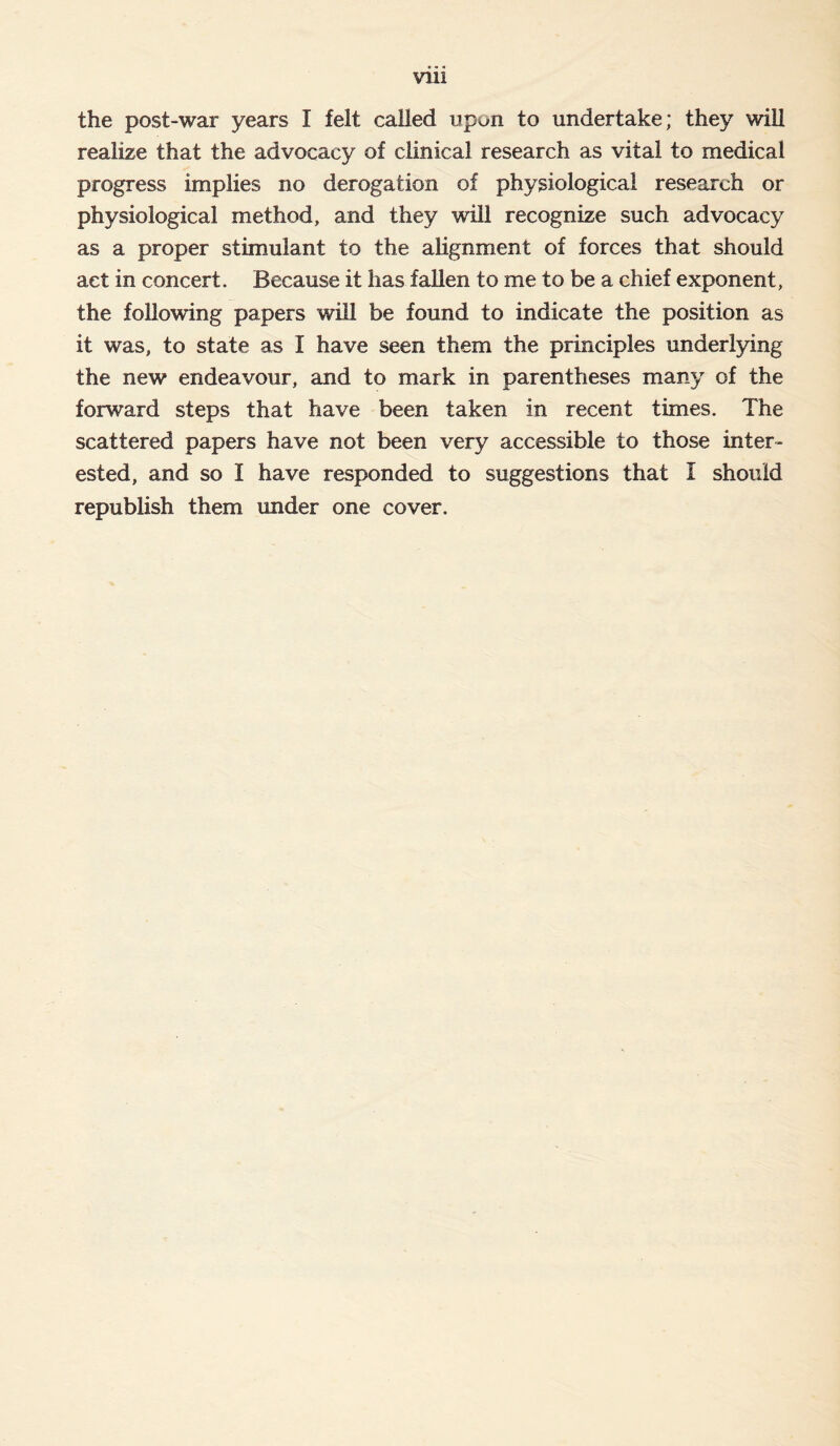 Vlll the post-war years I felt called upon to undertake; they will realize that the advocacy of clinical research as vital to medical progress implies no derogation of physiological research or physiological method, and they will recognize such advocacy as a proper stimulant to the alignment of forces that should act in concert. Because it has fallen to me to be a chief exponent, the following papers will be found to indicate the position as it was, to state as I have seen them the principles underlying the new endeavour, and to mark in parentheses many of the forward steps that have been taken in recent times. The scattered papers have not been very accessible to those inter- ested, and so I have responded to suggestions that I should republish them under one cover.