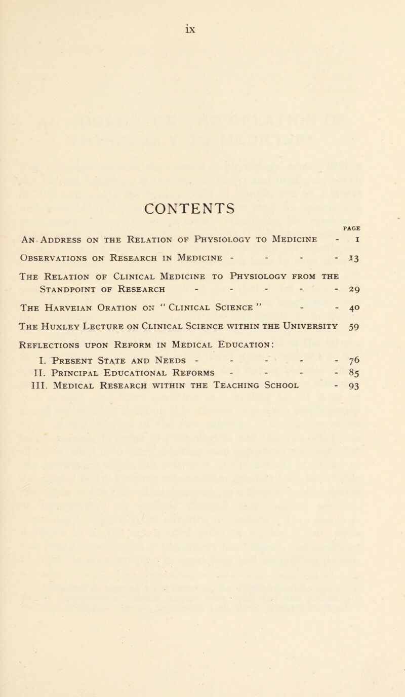 LX CONTENTS PAGE An Address on the Relation of Physiology to Medicine - i Observations on Research in Medicine - - - - 13 The Relation of Clinical Medicine to Physiology from the Standpoint of Research - - - - - 29 The Harveian Oration on “ Clinical Science ” - - 40 The Huxley Lecture on Clinical Science within the University 59 Reflections upon Reform in Medical Education: I. Present State and Needs - - - - - 76 II. Principal Educational Reforms - - - - 85 III. Medical Research within the Teaching School - 93