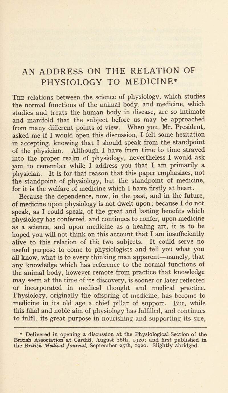 PHYSIOLOGY TO MEDICINE* The relations between the science of physiology, which studies the normal functions of the animal body, and medicine, which studies and treats the human body in disease, are so intimate and manifold that the subject before us may be approached from many different points of view. When you, Mr. President, asked me if I would open this discussion, I felt some hesitation in accepting, knowing that I should speak from the standpoint of the physician. Although I have from time to time strayed into the proper realm of physiology, nevertheless I would ask you to remember while I address you that I am primarily a physician. It is for that reason that this paper emphasizes, not the standpoint of physiology, but the standpoint of medicine, for it is the welfare of medicine which I have firstly at heart. Because the dependence, now, in the past, and in the future, of medicine upon physiology is not dwelt upon; because I do not speak, as I could speak, of the great and lasting benefits which physiology has conferred, and continues to confer, upon medicine as a science, and upon medicine as a healing art, it is to be hoped you will not think on this account that I am insufficiently alive to this relation of the two subjects. It could serve no useful purpose to come to physiologists and tell you what you all know, what is to every thinking man apparent—namely, that any knowledge which has reference to the normal functions of the animal body, however remote from practice that knowledge may seem at the time of its discovery, is sooner or later reflected or incorporated in medical thought and medical practice. Physiology, originally the offspring of medicine, has become to medicine in its old age a chief pillar of support. But, while this filial and noble aim of physiology has fulfilled, and continues to fulfil, its great purpose in nourishing and supporting its sire. * Delivered in opening a discussion at the Physiological Section of the British Association at Cardiff, August 26th, 1920; and first published in the British Medical Journal, September 25th, 1920. Slightly abridged.