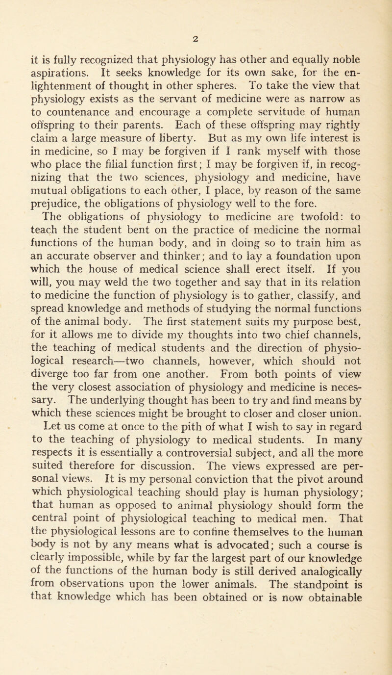 it is fully recognized that physiology has other and equally noble aspirations. It seeks knowledge for its own sake, for the en- lightenment of thought in other spheres. To take the view that physiology exists as the servant of medicine were as narrow as to countenance and encourage a complete servitude of human offspring to their parents. Each of these offspring may rightly claim a large measure of liberty. But as my own life interest is in medicine, so I may be forgiven if I rank myself with those who place the filial function first; I may be forgiven if, in recog- nizing that the two sciences, physiology and medicine, have mutual obligations to each other, I place, by reason of the same prejudice, the obligations of physiology well to the fore. The obligations of physiology to medicine axe twofold: to teach the student bent on the practice of medicine the normal functions of the human body, and in doing so to train him as an accurate observer and thinker; and to lay a foundation upon which the house of medical science shall erect itself. If you will, you may weld the two together and say that in its relation to medicine the function of physiology is to gather, classify, and spread knowledge and methods of studying the normal functions of the animal body. The first statement suits my purpose best, for it allows me to divide my thoughts into two chief channels, the teaching of medical students and the direction of physio- logical research-two channels, however, which should not diverge too far from one another. From both points of view the very closest association of physiology and medicine is neces- sary. The underlying thought has been to try and find means by which these sciences might be brought to closer and closer union. Let us come at once to the pith of what I wish to say in regard to the teaching of physiology to medical students. In many respects it is essentially a controversial subject, and all the more suited therefore for discussion. The views expressed are per- sonal views. It is my personal conviction that the pivot around which physiological teaching should play is human physiology; that human as opposed to animal physiology should form the central point of physiological teaching to medical men. That the physiological lessons are to confine themselves to the human body is not by any means what is advocated; such a course is clearly impossible, while by far the largest part of our knowledge of the functions of the human body is still derived analogically from observations upon the lower animals. The standpoint is that knowledge which has been obtained or is now obtainable