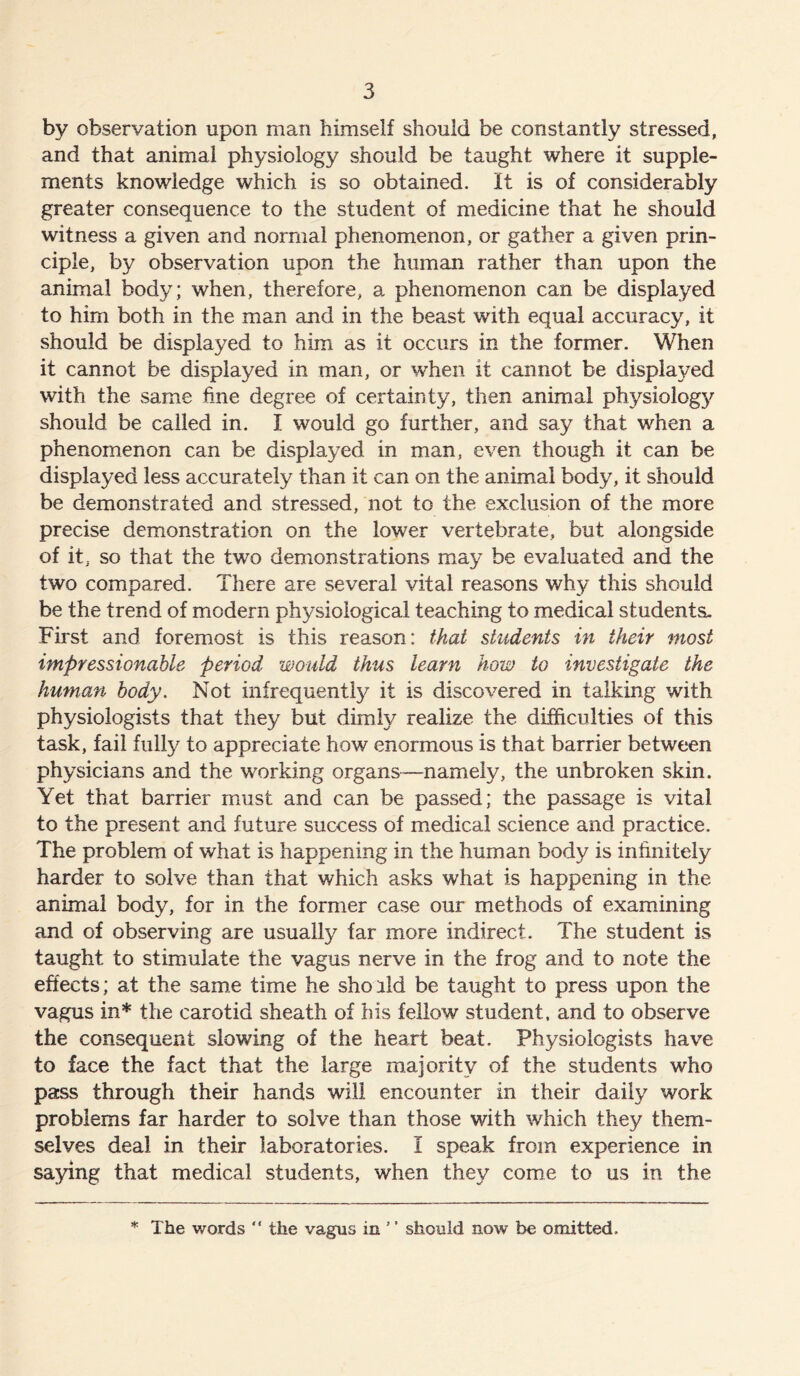by observation upon man himself should be constantly stressed, and that animal physiology should be taught where it supple- ments knowledge which is so obtained. It is of considerably greater consequence to the student of medicine that he should witness a given and normal phenomenon, or gather a given prin- ciple, by observation upon the human rather than upon the animal body; when, therefore, a phenomenon can be displayed to him both in the man and in the beast with equal accuracy, it should be displayed to him as it occurs in the former. When it cannot be displayed in man, or when it cannot be displayed with the same fine degree of certainty, then animal physiology should be called in. I would go further, and say that when a phenomenon can be displayed in man, even though it can be displayed less accurately than it can on the animal body, it should be demonstrated and stressed, not to the exclusion of the more precise demonstration on the lower vertebrate, but alongside of it, so that the two demonstrations may be evaluated and the two compared. There are several vital reasons why this should be the trend of modern physiological teaching to medical students- First and foremost is this reason: that students in their most impressionable period would thus learn how to investigate the human body. Not infrequently it is discovered in talking with physiologists that they but dimly realize the difficulties of this task, fail fully to appreciate how enormous is that barrier between physicians and the working organs—namely, the unbroken skin. Yet that barrier must and can be passed; the passage is vital to the present and future success of medical science and practice. The problem of what is happening in the human body is infinitely harder to solve than that which asks what is happening in the animal body, for in the former case our methods of examining and of observing are usually far more indirect. The student is taught to stimulate the vagus nerve in the frog and to note the effects; at the same time he shorld be taught to press upon the vagus in* the carotid sheath of his fellow student, and to observe the consequent slowing of the heart beat. Physiologists have to face the fact that the large majority of the students who pass through their hands will encounter in their daily work problems far harder to solve than those with which they them- selves deal in their laboratories. I speak from experience in saying that medical students, when they come to us in the * The words “ the vagus in ’ ’ should now be omitted.
