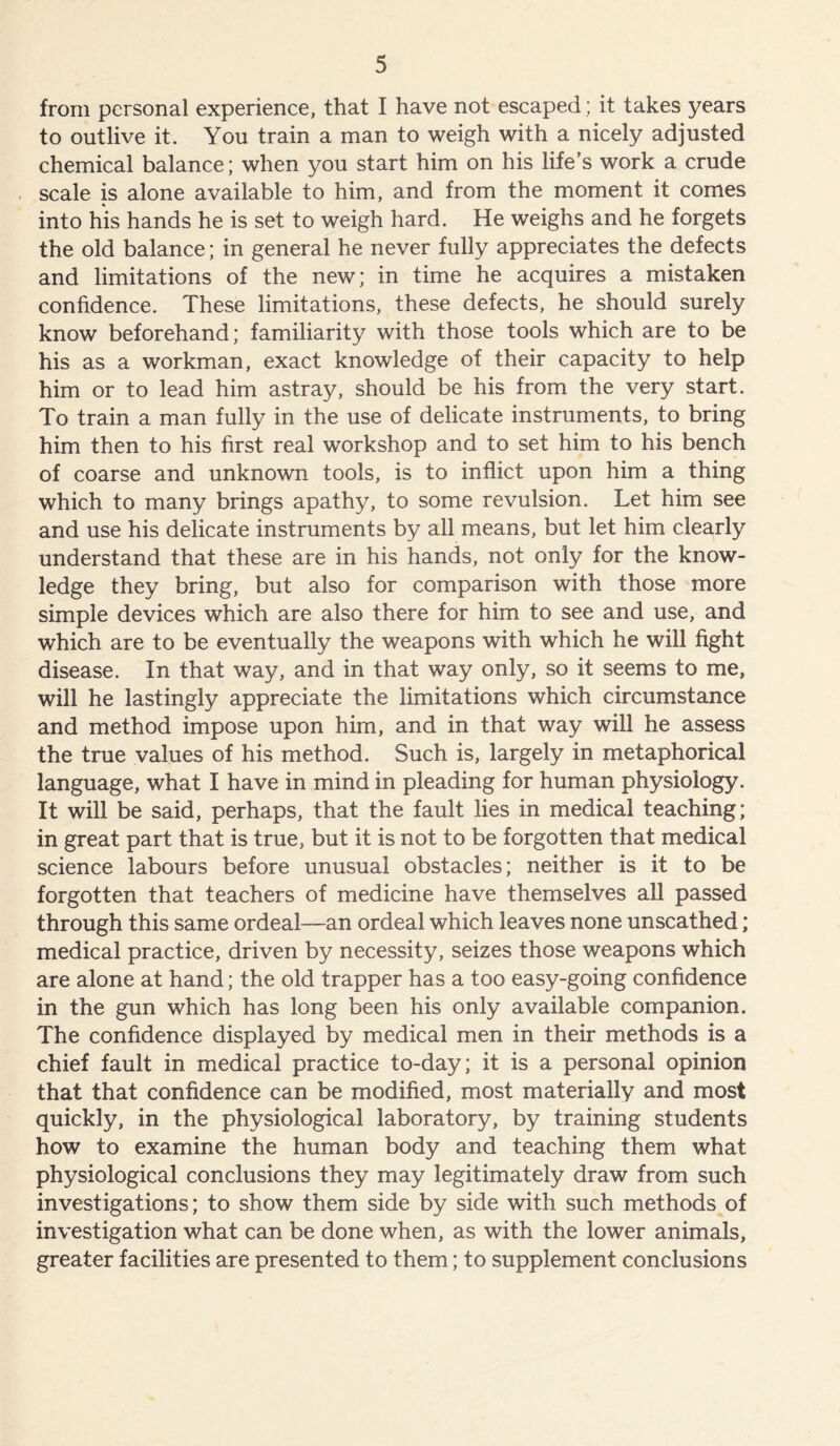 from personal experience, that I have not escaped; it takes years to outlive it. You train a man to weigh with a nicely adjusted chemical balance; when you start him on his life’s work a crude scale is alone available to him, and from the moment it comes into his hands he is set to weigh hard. He weighs and he forgets the old balance; in general he never fully appreciates the defects and limitations of the new; in time he acquires a mistaken confidence. These limitations, these defects, he should surely know beforehand; familiarity with those tools which are to be his as a workman, exact knowledge of their capacity to help him or to lead him astray, should be his from the very start. To train a man fully in the use of delicate instruments, to bring him then to his first real workshop and to set him to his bench of coarse and unknown tools, is to inflict upon him a thing which to many brings apathy, to some revulsion. Let him see and use his delicate instruments by all means, but let him clearly understand that these are in his hands, not only for the know- ledge they bring, but also for comparison with those more simple devices which are also there for him to see and use, and which are to be eventually the weapons with which he will fight disease. In that way, and in that way only, so it seems to me, will he lastingly appreciate the limitations which circumstance and method impose upon him, and in that way will he assess the true values of his method. Such is, largely in metaphorical language, what I have in mind in pleading for human physiology. It will be said, perhaps, that the fault lies in medical teaching; in great part that is true, but it is not to be forgotten that medical science labours before unusual obstacles; neither is it to be forgotten that teachers of medicine have themselves all passed through this same ordeal—an ordeal which leaves none unscathed; medical practice, driven by necessity, seizes those weapons which are alone at hand; the old trapper has a too easy-going confidence in the gun which has long been his only available companion. The confidence displayed by medical men in their methods is a chief fault in medical practice to-day; it is a personal opinion that that confidence can be modified, most materially and most quickly, in the physiological laboratory, by training students how to examine the human body and teaching them what physiological conclusions they may legitimately draw from such investigations; to show them side by side with such methods of investigation what can be done when, as with the lower animals, greater facilities are presented to them; to supplement conclusions