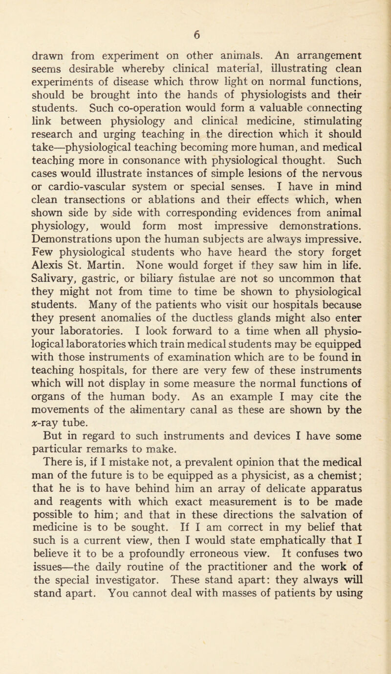 drawn from experiment on other animals. An arrangement seems desirable whereby clinical material, illustrating clean experiments of disease which throw light on normal functions, should be brought into the hands of physiologists and their students. Such co-operation would form a valuable connecting link between physiology and clinical medicine, stimulating research and urging teaching in the direction which it should take—physiological teaching becoming more human, and medical teaching more in consonance with physiological thought. Such cases would illustrate instances of simple lesions of the nervous or cardio-vascular system or special senses. I have in mind clean transections or ablations and their effects which, when shown side by side with corresponding evidences from animal physiology, would form most impressive demonstrations. Demonstrations upon the human subjects are always impressive. Few physiological students who have heard the- story forget Alexis St. Martin. None would forget if they sawr him in life. Salivary, gastric, or biliary fistulae are not so uncommon that they might not from time to time be shown to physiological students. Many of the patients who visit our hospitals because they present anomalies of the ductless glands might also enter your laboratories. I look forward to a time when all physio- logical laboratories which train medical students may be equipped with those instruments of examination which are to be found in teaching hospitals, for there are very few of these instruments which will not display in some measure the normal functions of organs of the human body. As an example I may cite the movements of the alimentary canal as these are shown by the #-ray tube. But in regard to such instruments and devices I have some particular remarks to make. There is, if I mistake not, a prevalent opinion that the medical man of the future is to be equipped as a physicist, as a chemist; that he is to have behind him an array of delicate apparatus and reagents with which exact measurement is to be made possible to him; and that in these directions the salvation of medicine is to be sought. If I am correct in my belief that such is a current view, then I would state emphatically that I believe it to be a profoundly erroneous view. It confuses two issues—the daily routine of the practitioner and the work of the special investigator. These stand apart: they always will stand apart. You cannot deal with masses of patients by using