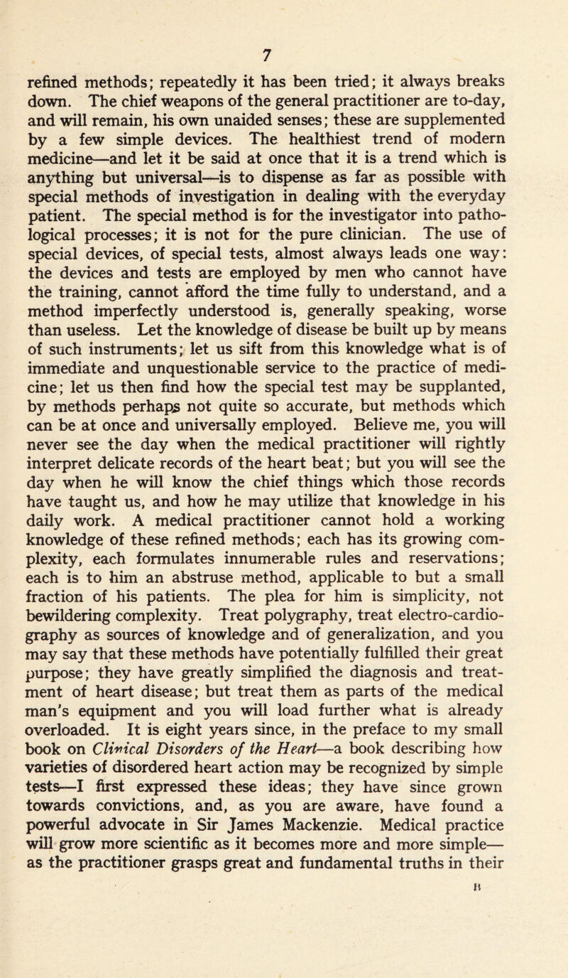 refined methods; repeatedly it has been tried; it always breaks down. The chief weapons of the general practitioner are to-day, and will remain, his own unaided senses; these are supplemented by a few simple devices. The healthiest trend of modern medicine—and let it be said at once that it is a trend which is anything but universal—is to dispense as far as possible with special methods of investigation in dealing with the everyday patient. The special method is for the investigator into patho- logical processes; it is not for the pure clinician. The use of special devices, of special tests, almost always leads one way: the devices and tests are employed by men who cannot have the training, cannot afford the time fully to understand, and a method imperfectly understood is, generally speaking, worse than useless. Let the knowledge of disease be built up by means of such instruments; let us sift from this knowledge what is of immediate and unquestionable service to the practice of medi- cine; let us then find how the special test may be supplanted, by methods perhaps not quite so accurate, but methods which can be at once and universally employed. Believe me, you will never see the day when the medical practitioner will rightly interpret delicate records of the heart beat; but you will see the day when he will know the chief things which those records have taught us, and how he may utilize that knowledge in his daily work. A medical practitioner cannot hold a working knowledge of these refined methods; each has its growing com- plexity, each formulates innumerable rules and reservations; each is to him an abstruse method, applicable to but a small fraction of his patients. The plea for him is simplicity, not bewildering complexity. Treat polygraphy, treat electro-cardio- graphy as sources of knowledge and of generalization, and you may say that these methods have potentially fulfilled their great purpose; they have greatly simplified the diagnosis and treat- ment of heart disease; but treat them as parts of the medical man’s equipment and you will load further what is already overloaded. It is eight years since, in the preface to my small book on Clinical Disorders of the Heart—a book describing how varieties of disordered heart action may be recognized by simple tests-—I first expressed these ideas; they have since grown towards convictions, and, as you are aware, have found a powerful advocate in Sir James Mackenzie. Medical practice will grow more scientific as it becomes more and more simple— as the practitioner grasps great and fundamental truths in their n