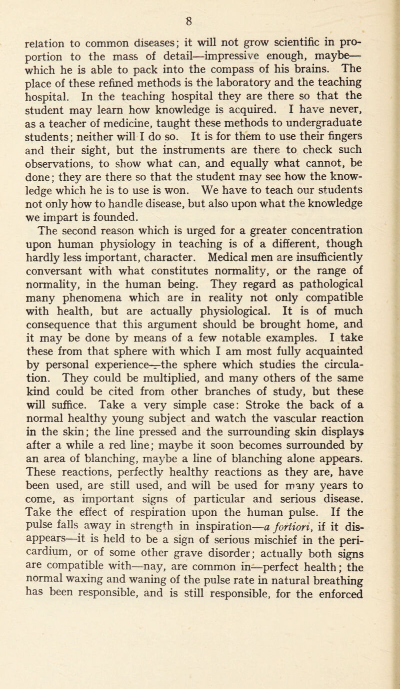 relation to common diseases; it will not grow scientific in pro- portion to the mass of detail—impressive enough, maybe— which he is able to pack into the compass of his brains. The place of these refined methods is the laboratory and the teaching hospital. In the teaching hospital they are there so that the student may learn how knowledge is acquired. I have never, as a teacher of medicine, taught these methods to undergraduate students; neither will I do so. It is for them to use their fingers and their sight, but the instruments are there to check such observations, to show what can, and equally what cannot, be done; they are there so that the student may see how the know- ledge which he is to use is won. We have to teach our students not only how to handle disease, but also upon what the knowledge we impart is founded. The second reason which is urged for a greater concentration upon human physiology in teaching is of a different, though hardly less important, character. Medical men are insufficiently conversant with what constitutes normality, or the range of normality, in the human being. They regard as pathological many phenomena which are in reality not only compatible with health, but are actually physiological. It is of much consequence that this argument should be brought home, and it may be done by means of a few notable examples. I take these from that sphere with which I am most fully acquainted by personal experience—the sphere which studies the circula- tion. They could be multiplied, and many others of the same kind could be cited from other branches of study, but these will suffice. Take a very simple case: Stroke the back of a normal healthy young subject and watch the vascular reaction in the skin; the line pressed and the surrounding skin displays after a while a red line; maybe it soon becomes surrounded by an area of blanching, maybe a line of blanching alone appears. These reactions, perfectly healthy reactions as they are, have been used, are still used, and will be used for many years to come, as important signs of particular and serious disease. Take the effect of respiration upon the human pulse. If the pulse falls away in strength in inspiration—a fortiori, if it dis- appears—it is held to be a sign of serious mischief in the peri- cardium, or of some other grave disorder; actually both signs are compatible with—nay, are common in—perfect health; the normal waxing and waning of the pulse rate in natural breathing has been responsible, and is still responsible, for the enforced