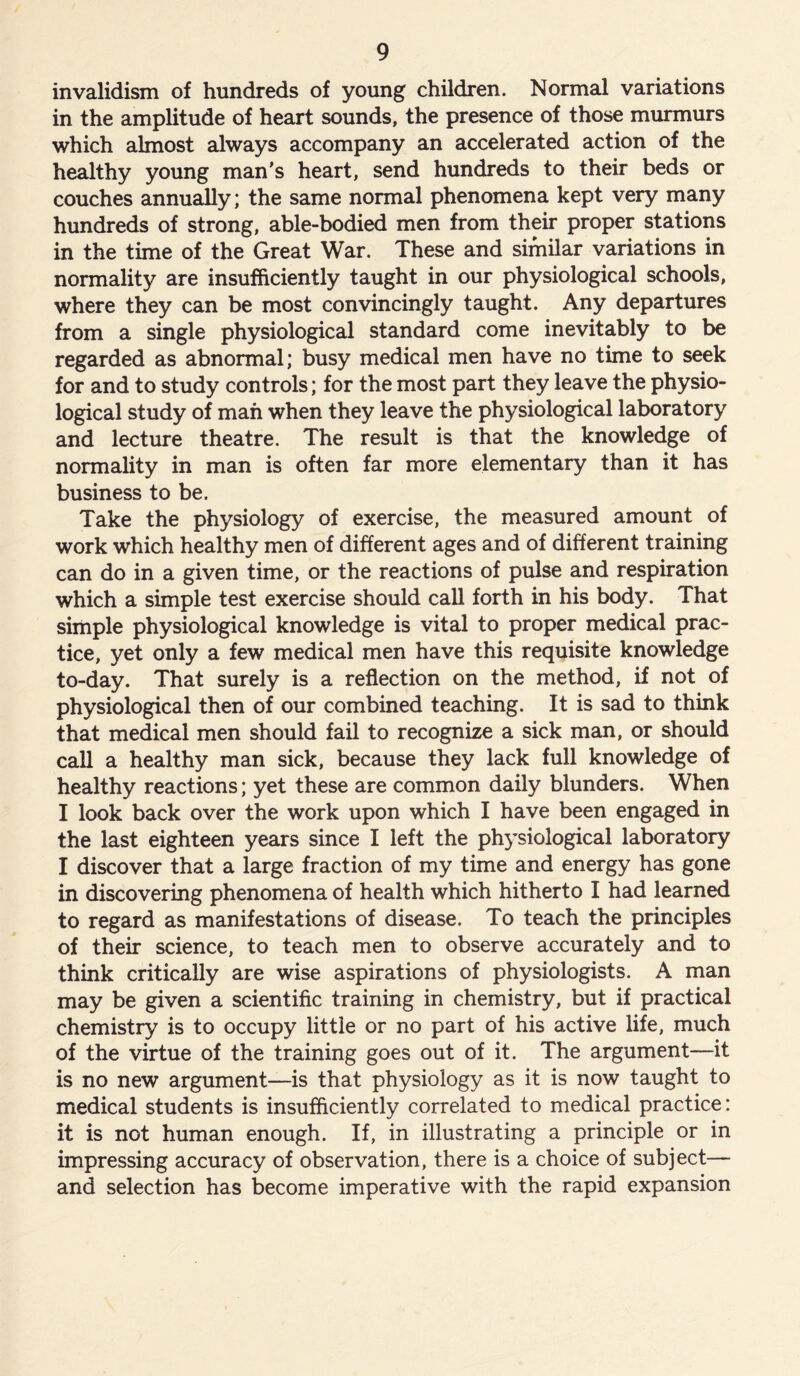 invalidism of hundreds of young children. Normal variations in the amplitude of heart sounds, the presence of those murmurs which almost always accompany an accelerated action of the healthy young man's heart, send hundreds to their beds or couches annually; the same normal phenomena kept very many hundreds of strong, able-bodied men from their proper stations in the time of the Great War. These and similar variations in normality are insufficiently taught in our physiological schools, where they can be most convincingly taught. Any departures from a single physiological standard come inevitably to be regarded as abnormal; busy medical men have no time to seek for and to study controls; for the most part they leave the physio- logical study of man when they leave the physiological laboratory and lecture theatre. The result is that the knowledge of normality in man is often far more elementary than it has business to be. Take the physiology of exercise, the measured amount of work which healthy men of different ages and of different training can do in a given time, or the reactions of pulse and respiration which a simple test exercise should call forth in his body. That simple physiological knowledge is vital to proper medical prac- tice, yet only a few medical men have this requisite knowledge to-day. That surely is a reflection on the method, if not of physiological then of our combined teaching. It is sad to think that medical men should fail to recognize a sick man, or should call a healthy man sick, because they lack full knowledge of healthy reactions; yet these are common daily blunders. When I look back over the work upon which I have been engaged in the last eighteen years since I left the physiological laboratory I discover that a large fraction of my time and energy has gone in discovering phenomena of health which hitherto I had learned to regard as manifestations of disease. To teach the principles of their science, to teach men to observe accurately and to think critically are wise aspirations of physiologists. A man may be given a scientific training in chemistry, but if practical chemistry is to occupy little or no part of his active life, much of the virtue of the training goes out of it. The argument—it is no new argument—is that physiology as it is now taught to medical students is insufficiently correlated to medical practice: it is not human enough. If, in illustrating a principle or in impressing accuracy of observation, there is a choice of subject— and selection has become imperative with the rapid expansion