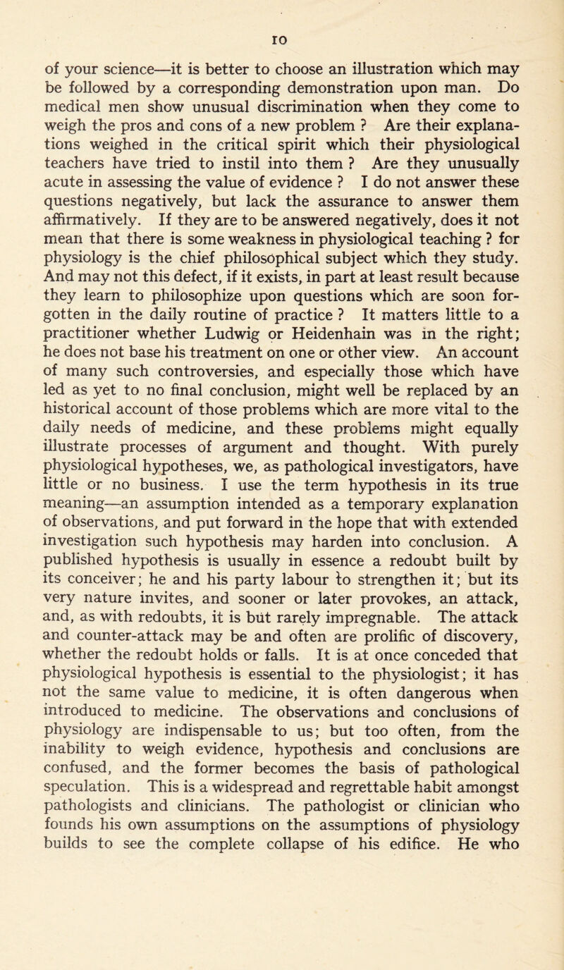 of your science—it is better to choose an illustration which may be followed by a corresponding demonstration upon man. Do medical men show unusual discrimination when they come to weigh the pros and cons of a new problem ? Are their explana- tions weighed in the critical spirit which their physiological teachers have tried to instil into them ? Are they unusually acute in assessing the value of evidence ? I do not answer these questions negatively, but lack the assurance to answer them affirmatively. If they are to be answered negatively, does it not mean that there is some weakness in physiological teaching ? for physiology is the chief philosophical subject which they study. And may not this defect, if it exists, in part at least result because they learn to philosophize upon questions which are soon for- gotten in the daily routine of practice ? It matters little to a practitioner whether Ludwig or Heidenhain was in the right; he does not base his treatment on one or other view. An account of many such controversies, and especially those which have led as yet to no final conclusion, might well be replaced by an historical account of those problems which are more vital to the daily needs of medicine, and these problems might equally illustrate processes of argument and thought. With purely physiological hypotheses, we, as pathological investigators, have little or no business. I use the term hypothesis in its true meaning—an assumption intended as a temporary explanation of observations, and put forward in the hope that with extended investigation such hypothesis may harden into conclusion. A published hypothesis is usually in essence a redoubt built by its conceiver; he and his party labour to strengthen it; but its very nature invites, and sooner or later provokes, an attack, and, as with redoubts, it is blit rarely impregnable. The attack and counter-attack may be and often are prolific of discovery, whether the redoubt holds or falls. It is at once conceded that physiological hypothesis is essential to the physiologist; it has not the same value to medicine, it is often dangerous when introduced to medicine. The observations and conclusions of physiology are indispensable to us; but too often, from the inability to weigh evidence, hypothesis and conclusions are confused, and the former becomes the basis of pathological speculation. This is a widespread and regrettable habit amongst pathologists and clinicians. The pathologist or clinician who founds his own assumptions on the assumptions of physiology builds to see the complete collapse of his edifice. He who