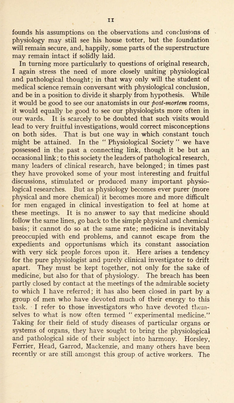 founds his assumptions on the observations and conclusions of physiology may still see his house totter, but the foundation will remain secure, and, happily, some parts of the superstructure may remain intact if solidly laid. In turning more particularly to questions of original research, I again stress the need of more closely uniting physiological and pathological thought; in that way only will the student of medical science remain conversant with physiological conclusion, and be in a position to divide it sharply from hypothesis. While it would be good to see our anatomists in our post-mortem rooms, it would equally be good to see our physiologists more often in our wards. It is scarcely to be doubted that such visits would lead to very fruitful investigations, would correct misconceptions on both sides. That is but one way in which constant touch might be attained. In the “ Physiological Society ” we have possessed in the past a connecting link, though it be but an occasional link; to this society the leaders of pathological research, many leaders of clinical research, have belonged; in times past they have provoked some of your most interesting and fruitful discussions, stimulated or produced many important physio- logical researches. But as physiology becomes ever purer (more physical and more chemical) it becomes more and more difficult for men engaged in clinical investigation to feel at home at these meetings. It is no answer to say that medicine should follow the same lines, go back to the simple physical and chemical basis; it cannot do so at the same rate; medicine is inevitably preoccupied with end problems, and cannot escape from the expedients and opportunisms which its constant association with very sick people forces upon it. Here arises a tendency for the pure physiologist and purely clinical investigator to drift apart. They must be kept together, not only for the sake of medicine, but also for that of physiology. The breach has been partly closed by contact at the meetings of the admirable society to which I have referred; it has also been closed in part by a group of men who have devoted much of their energy to this task. ■ I refer to those investigators who have devoted them- selves to what is now often termed “ experimental medicine.” Taking for their field of study diseases of particular organs or systems of organs, they have sought to bring the physiological and pathological side of their subject into harmony. Horsley, Ferrier, Head, Garrod, Mackenzie, and many others have been recently or are still amongst this group of active workers. The
