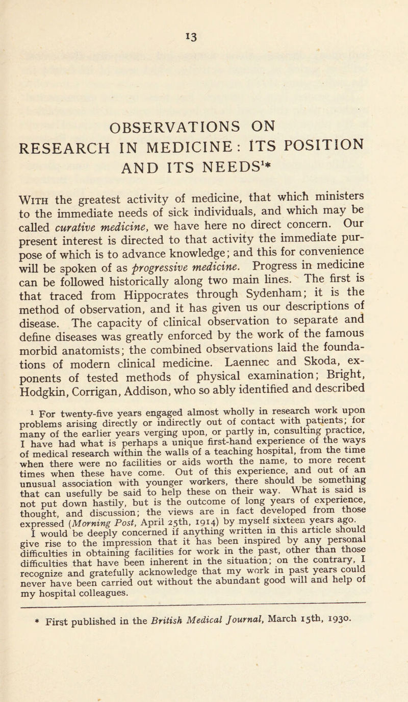OBSERVATIONS ON RESEARCH IN MEDICINE: ITS POSITION AND ITS NEEDS1* With the greatest activity of medicine, that which ministers to the immediate needs of sick individuals, and which may be called curative medicine, we have here no direct concern. Our present interest is directed to that activity the immediate pur- pose of which is to advance knowledge; and this for convenience will be spoken of as progressive medicine. Progress in medicine can be followed historically along two main lines. The first is that traced from Hippocrates through Sydenham; it is the method of observation, and it has given us our descriptions of disease. The capacity of clinical observation to separate and define diseases was greatly enforced by the work of the famous morbid anatomists; the combined observations laid the founda- tions of modern clinical medicine. Laennec and Skoda, ex- ponents of tested methods of physical examination, Bright, Hodgkin, Corrigan, Addison, who so ably identified and described i For twenty-five years engaged almost wholly in research work upon problems arising directly or indirectly out of contact with patients, for many of the earlier years verging upon, or partly in, consulting practice, I have had what is perhaps a unique first-hand experience of the ways of medical research within the walls of a teaching hospital, from the time when there were no facilities or aids worth the name, to more recent times when these have come. Out of this experience, and out of an unusual association with younger workers, there should be something that can usefully be said to help these on their way. What is said is not put down hastily, but is the outcome of long years of experience, thought, and discussion; the views are in fact developed from those expressed (Morning Post, April 25th, 1914) by myself sixteen years ago- I would be deeply concerned if anything written in this article should give rise to the impression that it has been inspired by any personal difficulties in obtaining facilities for work in the past, other than those difficulties that have been inherent in the situation; on the contrary, 1 recognize and gratefully acknowledge that my work in past years could never have been carried out without the abundant good will and help of my hospital colleagues. * First published in the British Medical Journal, March 15th, 1930.