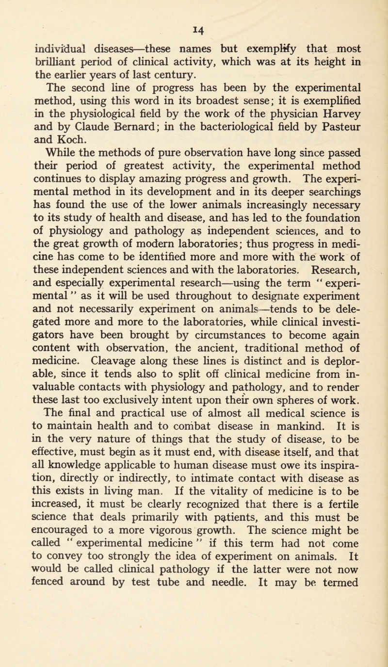 individual diseases—these names but exemplify that most brilliant period of clinical activity, which was at its height in the earlier years of last century. The second line of progress has been by the experimental method, using this word in its broadest sense; it is exemplified in the physiological field by the work of the physician Harvey and by Claude Bernard; in the bacteriological field by Pasteur and Koch. While the methods of pure observation have long since passed their period of greatest activity, the experimental method continues to display amazing progress and growth. The experi- mental method in its development and in its deeper searchings has found the use of the lower animals increasingly necessary to its study of health and disease, and has led to the foundation of physiology and pathology as independent sciences, and to the great growth of modern laboratories; thus progress in medi- cine has come to be identified more and more with the work of these independent sciences and with the laboratories. Research, and especially experimental research—using the term “ experi- mental ” as it will be used throughout to designate experiment and not necessarily experiment on animals—tends to be dele- gated more and more to the laboratories, while clinical investi- gators have been brought by circumstances to become again content with observation, the ancient, traditional method of medicine. Cleavage along these fines is distinct and is deplor- able, since it tends also to split off clinical medicine from in- valuable contacts with physiology and pathology, and to render these last too exclusively intent upon their own spheres of work. The final and practical use of almost all medical science is to maintain health and to combat disease in mankind. It is in the very nature of things that the study of disease, to be effective, must begin as it must end, with disease itself, and that all knowledge applicable to human disease must owe its inspira- tion, directly or indirectly, to intimate contact with disease as this exists in living man. If the vitality of medicine is to be increased, it must be clearly recognized that there is a fertile science that deals primarily with patients, and this must be encouraged to a more vigorous growth. The science might be called “ experimental medicine ” if this term had not come to convey too strongly the idea of experiment on animals. It would be called clinical pathology if the latter were not now fenced around by test tube and needle. It may be termed