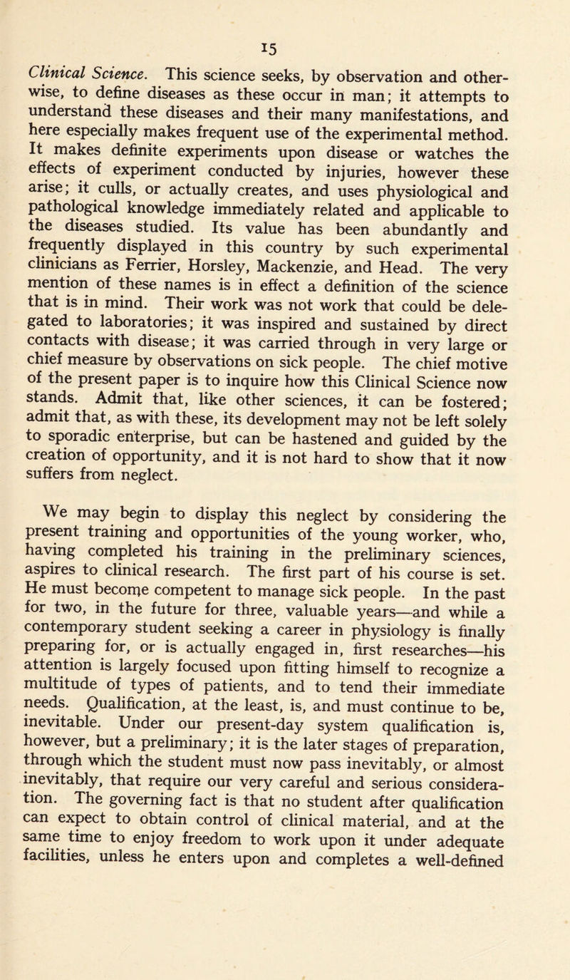 Clinical Science. This science seeks, by observation and other- wise, to define diseases as these occur in man; it attempts to understand these diseases and their many manifestations, and here especially makes frequent use of the experimental method. It makes definite experiments upon disease or watches the effects of experiment conducted by injuries, however these arise; it culls, or actually creates, and uses physiological and pathological knowledge immediately related and applicable to the diseases studied. Its value has been abundantly and frequently displayed in this country by such experimental clinicians as Ferrier, Horsley, Mackenzie, and Head. The very mention of these names is in effect a definition of the science that is in mind. Their work was not work that could be dele- gated to laboratories; it was inspired and sustained by direct contacts with disease; it was carried through in very large or chief measure by observations on sick people. The chief motive of the present paper is to inquire how this Clinical Science now stands. Admit that, like other sciences, it can be fostered; admit that, as with these, its development may not be left solely to sporadic enterprise, but can be hastened and guided by the creation of opportunity, and it is not hard to show that it now suffers from neglect. We may begin to display this neglect by considering the present training and opportunities of the young worker, who, having completed his training in the preliminary sciences, aspires to clinical research. The first part of his course is set. He must become competent to manage sick people. In the past for two, in the future for three, valuable years—and while a contemporary student seeking a career in physiology is finally preparing for, or is actually engaged in, first researches—his attention is largely focused upon fitting himself to recognize a multitude of types of patients, and to tend their immediate needs. Qualification, at the least, is, and must continue to be, inevitable. Under our present-day system qualification is, however, but a preliminary; it is the later stages of preparation, through which the student must now pass inevitably, or almost inevitably, that require our very careful and serious considera- tion. The governing fact is that no student after qualification can expect to obtain control of clinical material, and at the same time to enjoy freedom to work upon it under adequate facilities, unless he enters upon and completes a well-defined