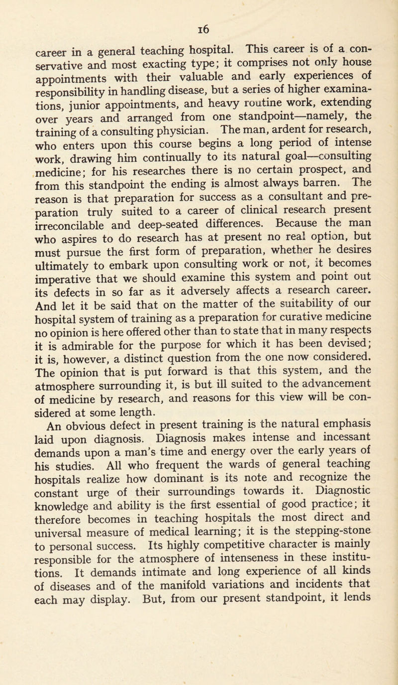 career in a general teaching hospital. This career is of a con- servative and most exacting type; it comprises not only house appointments with their valuable and early experiences of responsibility in handling disease, but a series of higher examina- tions, junior appointments, and heavy routine work, extending over years and arranged from one standpoint—namely, the training of a consulting physician. The man, ardent for research, who enters upon this course begins a long period of intense work, drawing him continually to its natural goal consulting medicine; for his researches there is no certain prospect, and from this standpoint the ending is almost always barren. The reason is that preparation for success as a consultant and pre- paration truly suited to a career of clinical research present irreconcilable and deep-seated differences. Because the man who aspires to do research has at present no real option, but must pursue the first form of preparation, whether he desires ultimately to embark upon consulting work or not, it becomes imperative that we should examine this system and point out its defects in so far as it adversely affects a research career. And let it be said that on the matter of the suitability of our hospital system of training as a preparation for curative medicine no opinion is here offered other than to state that in many respects it is admirable for the purpose for which it has been devised; it is, however, a distinct question from the one now considered. The opinion that is put forward is that this system, and the atmosphere surrounding it, is but ill suited to the advancement of medicine by research, and reasons for this view will be con- sidered at some length. An obvious defect in present training is the natural emphasis laid upon diagnosis. Diagnosis makes intense and incessant demands upon a man’s time and energy over the early years of his studies. All who frequent the wards of general teaching hospitals realize how dominant is its note and recognize the constant urge of their surroundings towards it. Diagnostic knowledge and ability is the first essential of good practice, it therefore becomes in teaching hospitals the most direct and universal measure of medical learning; it is the stepping-stone to personal success. Its highly competitive character is mainly responsible for the atmosphere of intenseness in these institu- tions. It demands intimate and long experience of all kinds of diseases and of the manifold variations and incidents that each may display. But, from our present standpoint, it lends