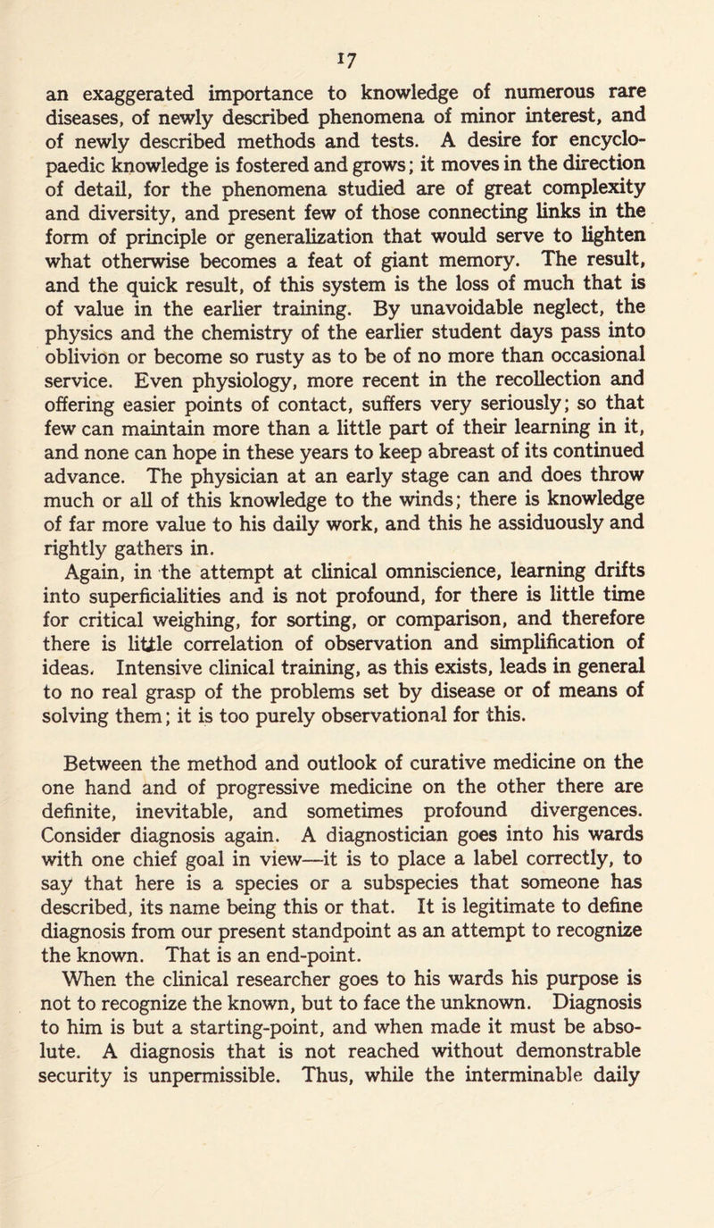 *7 an exaggerated importance to knowledge of numerous rare diseases, of newly described phenomena of minor interest, and of newly described methods and tests. A desire for encyclo- paedic knowledge is fostered and grows; it moves in the direction of detail, for the phenomena studied are of great complexity and diversity, and present few of those connecting links in the form of principle or generalization that would serve to lighten what otherwise becomes a feat of giant memory. The result, and the quick result, of this system is the loss of much that is of value in the earlier training. By unavoidable neglect, the physics and the chemistry of the earlier student days pass into oblivion or become so rusty as to be of no more than occasional service. Even physiology, more recent in the recollection and offering easier points of contact, suffers very seriously; so that few can maintain more than a little part of their learning in it, and none can hope in these years to keep abreast of its continued advance. The physician at an early stage can and does throw much or all of this knowledge to the winds; there is knowledge of far more value to his daily work, and this he assiduously and rightly gathers in. Again, in the attempt at clinical omniscience, learning drifts into superficialities and is not profound, for there is little time for critical weighing, for sorting, or comparison, and therefore there is little correlation of observation and simplification of ideas* Intensive clinical training, as this exists, leads in general to no real grasp of the problems set by disease or of means of solving them; it is too purely observational for this. Between the method and outlook of curative medicine on the one hand and of progressive medicine on the other there are definite, inevitable, and sometimes profound divergences. Consider diagnosis again. A diagnostician goes into his wards with one chief goal in view—it is to place a label correctly, to say that here is a species or a subspecies that someone has described, its name being this or that. It is legitimate to define diagnosis from our present standpoint as an attempt to recognize the known. That is an end-point. When the clinical researcher goes to his wards his purpose is not to recognize the known, but to face the unknown. Diagnosis to him is but a starting-point, and when made it must be abso- lute. A diagnosis that is not reached without demonstrable security is unpermissible. Thus, while the interminable daily