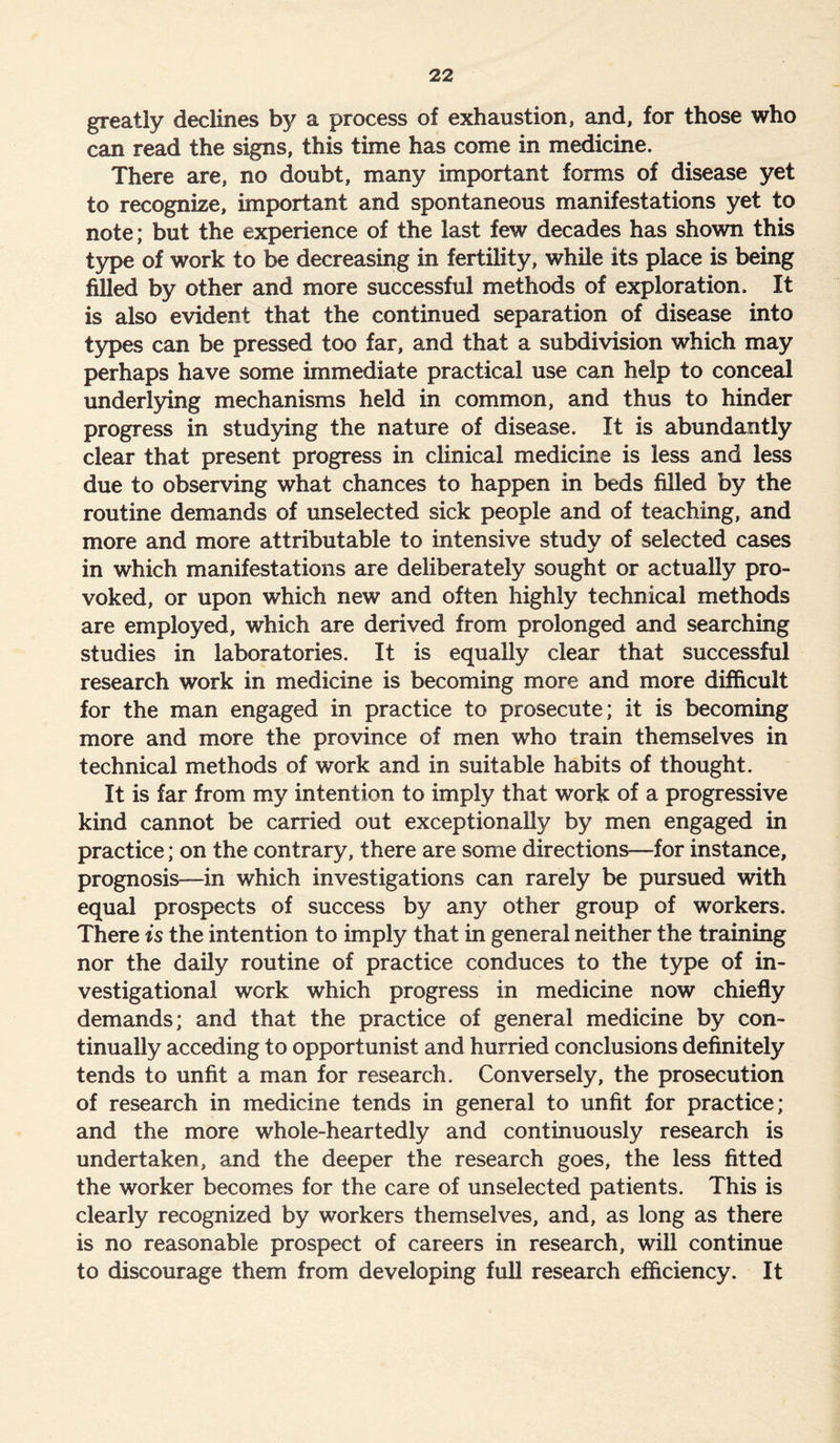 greatly declines by a process of exhaustion, and, for those who can read the signs, this time has come in medicine. There are, no doubt, many important forms of disease yet to recognize, important and spontaneous manifestations yet to note; but the experience of the last few decades has shown this type of work to be decreasing in fertility, while its place is being filled by other and more successful methods of exploration. It is also evident that the continued separation of disease into types can be pressed too far, and that a subdivision which may perhaps have some immediate practical use can help to conceal underlying mechanisms held in common, and thus to hinder progress in studying the nature of disease. It is abundantly clear that present progress in clinical medicine is less and less due to observing what chances to happen in beds filled by the routine demands of unselected sick people and of teaching, and more and more attributable to intensive study of selected cases in which manifestations are deliberately sought or actually pro- voked, or upon which new and often highly technical methods are employed, which are derived from prolonged and searching studies in laboratories. It is equally clear that successful research work in medicine is becoming more and more difficult for the man engaged in practice to prosecute; it is becoming more and more the province of men who train themselves in technical methods of work and in suitable habits of thought. It is far from my intention to imply that work of a progressive kind cannot be carried out exceptionally by men engaged in practice; on the contrary, there are some directions—for instance, prognosis—in which investigations can rarely be pursued with equal prospects of success by any other group of workers. There is the intention to imply that in general neither the training nor the daily routine of practice conduces to the type of in- vestigational work which progress in medicine now chiefly demands; and that the practice of general medicine by con- tinually acceding to opportunist and hurried conclusions definitely tends to unfit a man for research. Conversely, the prosecution of research in medicine tends in general to unfit for practice; and the more whole-heartedly and continuously research is undertaken, and the deeper the research goes, the less fitted the worker becomes for the care of unselected patients. This is clearly recognized by workers themselves, and, as long as there is no reasonable prospect of careers in research, will continue to discourage them from developing full research efficiency. It