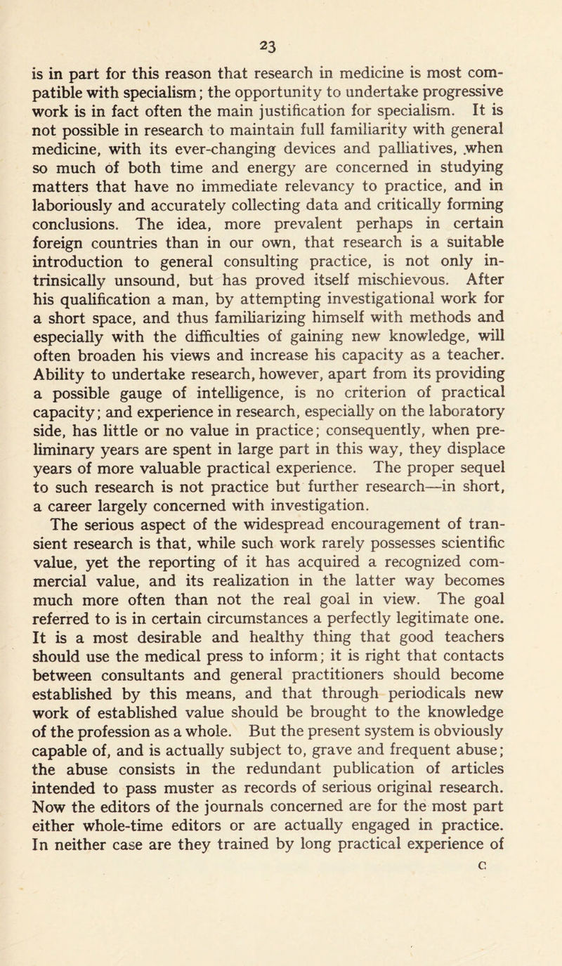 is in part for this reason that research in medicine is most com- patible with specialism; the opportunity to undertake progressive work is in fact often the main justification for specialism. It is not possible in research to maintain full familiarity with general medicine, with its ever-changing devices and palliatives, .when so much of both time and energy are concerned in studying matters that have no immediate relevancy to practice, and in laboriously and accurately collecting data and critically forming conclusions. The idea, more prevalent perhaps in certain foreign countries than in our own, that research is a suitable introduction to general consulting practice, is not only in- trinsically unsound, but has proved itself mischievous. After his qualification a man, by attempting investigational work for a short space, and thus familiarizing himself with methods and especially with the difficulties of gaining new knowledge, will often broaden his views and increase his capacity as a teacher. Ability to undertake research, however, apart from its providing a possible gauge of intelligence, is no criterion of practical capacity; and experience in research, especially on the laboratory side, has little or no value in practice; consequently, when pre- liminary years are spent in large part in this way, they displace years of more valuable practical experience. The proper sequel to such research is not practice but further research—in short, a career largely concerned with investigation. The serious aspect of the widespread encouragement of tran- sient research is that, while such work rarely possesses scientific value, yet the reporting of it has acquired a recognized com- mercial value, and its realization in the latter way becomes much more often than not the real goal in view. The goal referred to is in certain circumstances a perfectly legitimate one. It is a most desirable and healthy thing that good teachers should use the medical press to inform; it is right that contacts between consultants and general practitioners should become established by this means, and that through periodicals new work of established value should be brought to the knowledge of the profession as a whole. But the present system is obviously capable of, and is actually subject to, grave and frequent abuse; the abuse consists in the redundant publication of articles intended to pass muster as records of serious original research. Now the editors of the journals concerned are for the most part either whole-time editors or are actually engaged in practice. In neither case are they trained by long practical experience of c