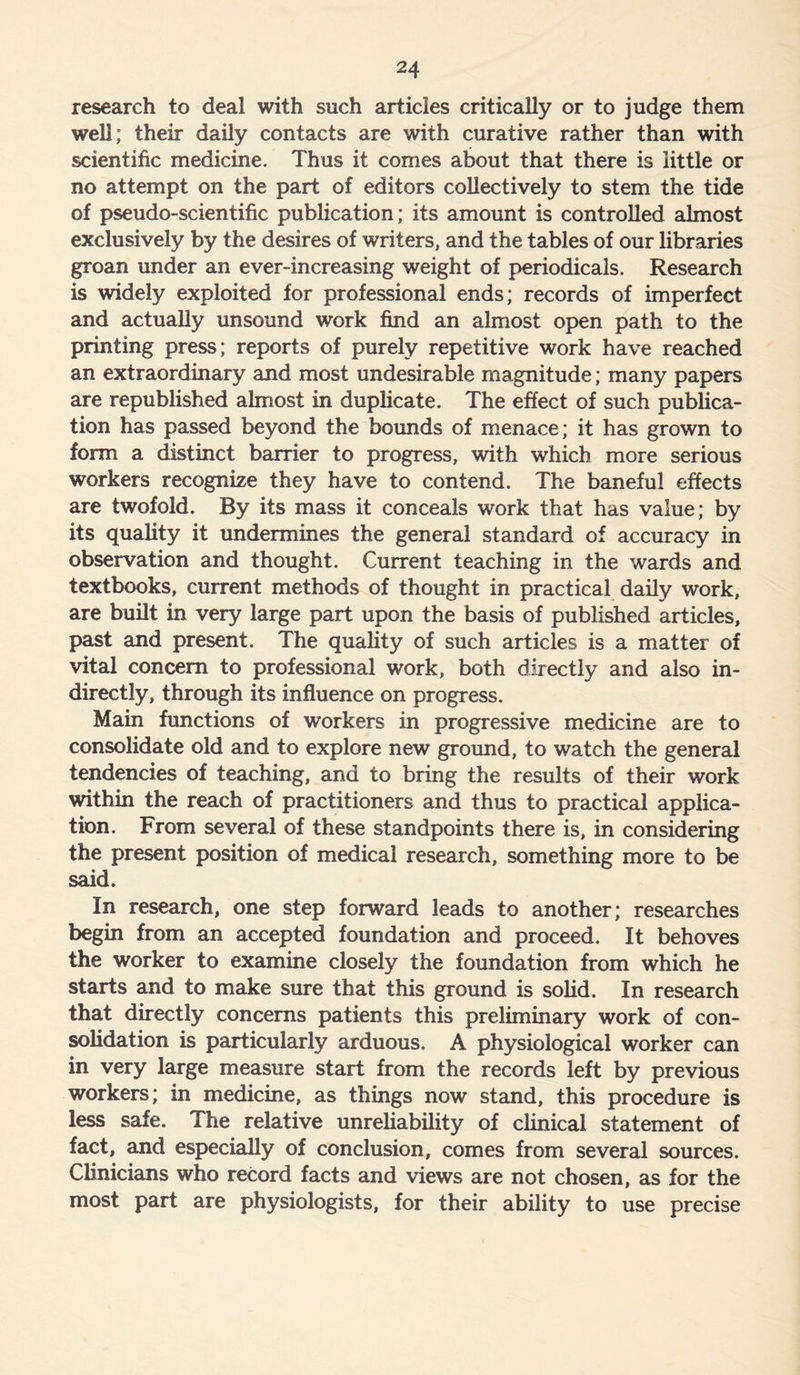 research to deal with such articles critically or to judge them well; their daily contacts are with curative rather than with scientific medicine. Thus it comes about that there is little or no attempt on the part of editors collectively to stem the tide of pseudo-scientific publication; its amount is controlled almost exclusively by the desires of writers, and the tables of our libraries groan under an ever-increasing weight of periodicals. Research is widely exploited for professional ends; records of imperfect and actually unsound work find an almost open path to the printing press; reports of purely repetitive work have reached an extraordinary and most undesirable magnitude; many papers are republished almost in duplicate. The effect of such publica- tion has passed beyond the bounds of menace; it has grown to form a distinct barrier to progress, with which more serious workers recognize they have to contend. The baneful effects are twofold. By its mass it conceals work that has value; by its quality it undermines the general standard of accuracy in observation and thought. Current teaching in the wards and textbooks, current methods of thought in practical daily work, are built in very large part upon the basis of published articles, past and present. The quality of such articles is a matter of vital concern to professional work, both directly and also in- directly, through its influence on progress. Main functions of workers in progressive medicine are to consolidate old and to explore new ground, to watch the general tendencies of teaching, and to bring the results of their work within the reach of practitioners and thus to practical applica- tion. From several of these standpoints there is, in considering the present position of medical research, something more to be said. In research, one step forward leads to another; researches begin from an accepted foundation and proceed. It behoves the worker to examine closely the foundation from which he starts and to make sure that this ground is solid. In research that directly concerns patients this preliminary work of con- solidation is particularly arduous. A physiological worker can in very large measure start from the records left by previous workers; in medicine, as things now stand, this procedure is less safe. The relative unreliability of clinical statement of fact, and especially of conclusion, comes from several sources. Clinicians who record facts and views are not chosen, as for the most part are physiologists, for their ability to use precise