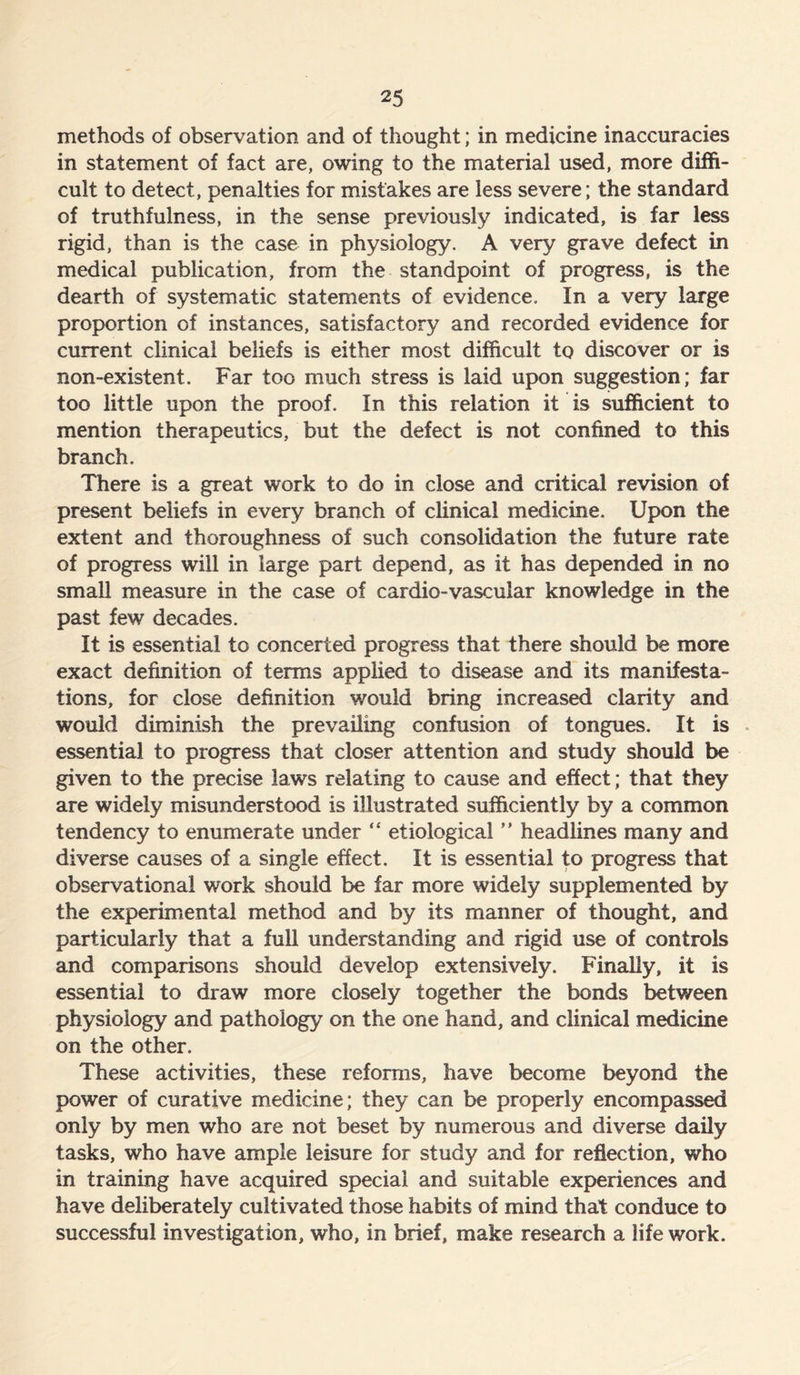 methods of observation and of thought; in medicine inaccuracies in statement of fact are, owing to the material used, more diffi- cult to detect, penalties for mistakes are less severe; the standard of truthfulness, in the sense previously indicated, is far less rigid, than is the case in physiology. A very grave defect in medical publication, from the standpoint of progress, is the dearth of systematic statements of evidence. In a very large proportion of instances, satisfactory and recorded evidence for current clinical beliefs is either most difficult to discover or is non-existent. Far too much stress is laid upon suggestion; far too little upon the proof. In this relation it is sufficient to mention therapeutics, but the defect is not confined to this branch. There is a great work to do in close and critical revision of present beliefs in every branch of clinical medicine. Upon the extent and thoroughness of such consolidation the future rate of progress will in large part depend, as it has depended in no small measure in the case of cardio-vascular knowledge in the past few decades. It is essential to concerted progress that there should be more exact definition of terms applied to disease and its manifesta- tions, for close definition would bring increased clarity and would diminish the prevailing confusion of tongues. It is essential to progress that closer attention and study should be given to the precise laws relating to cause and effect; that they are widely misunderstood is illustrated sufficiently by a common tendency to enumerate under “ etiological ” headlines many and diverse causes of a single effect. It is essential to progress that observational work should be far more widely supplemented by the experimental method and by its manner of thought, and particularly that a full understanding and rigid use of controls and comparisons should develop extensively. Finally, it is essential to draw more closely together the bonds between physiology and pathology on the one hand, and clinical medicine on the other. These activities, these reforms, have become beyond the power of curative medicine; they can be properly encompassed only by men who are not beset by numerous and diverse daily tasks, who have ample leisure for study and for reflection, who in training have acquired special and suitable experiences and have deliberately cultivated those habits of mind that conduce to successful investigation, who, in brief, make research a life work.